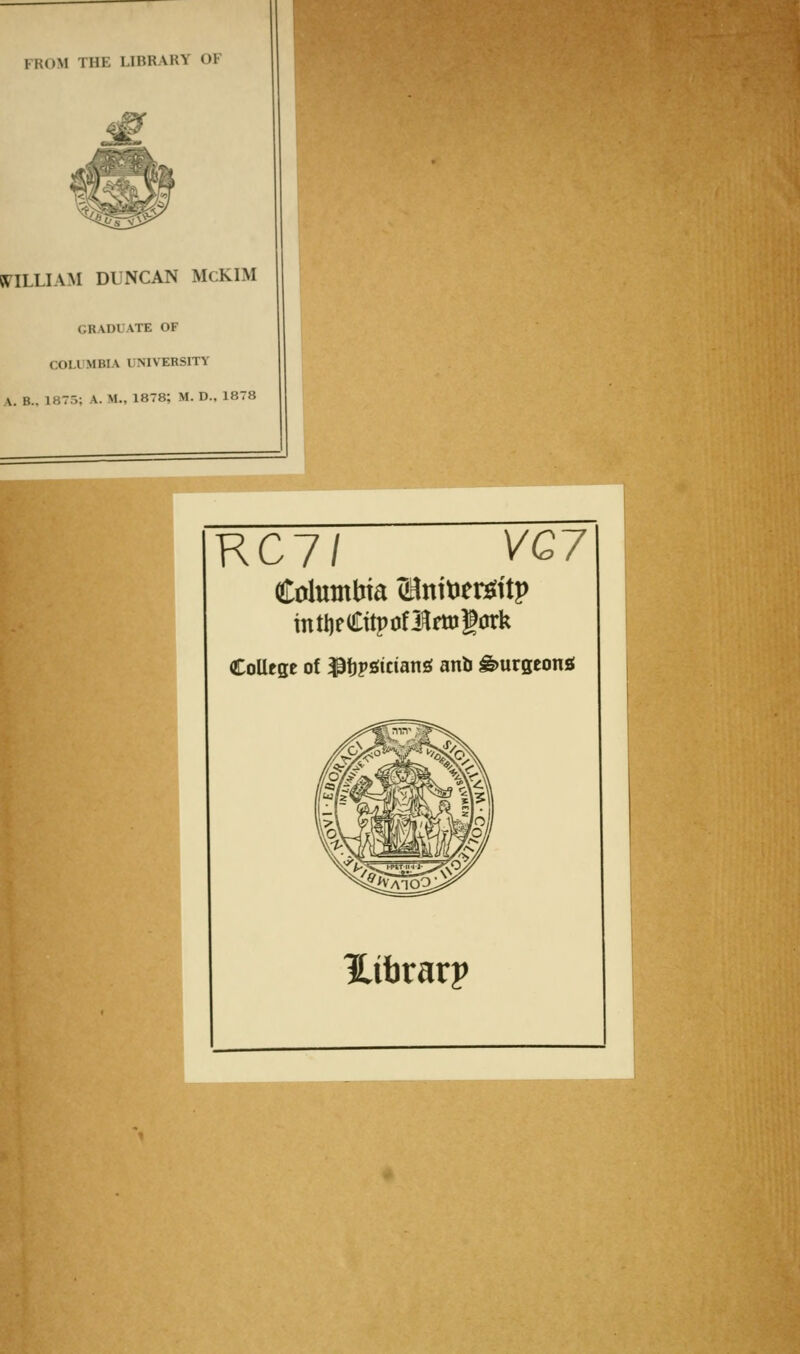 FROM THE LIBRARY OF St^ILLIAM DLNCAN McKIM GRADUATE OF COLUMBIA UNIVERSITY A. B., 1875; A. M., 1878; M. D., 1878 RC7/ yG7 Columbia ^Bnitier^ttp mtl)fCitpoflfttJgark CoUcge of ^ijpjsiciang anb burgeons! Hibrarp