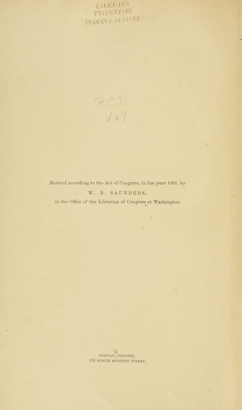 \/ fc 7 Entered according to the Act of Congress, in the year 1891. by W. B. SAUNDERS, iu the Office of the Librarian of Congress at Washington. noRNAX, PRINTER, 100 NOUTH SEVENTH STREET.