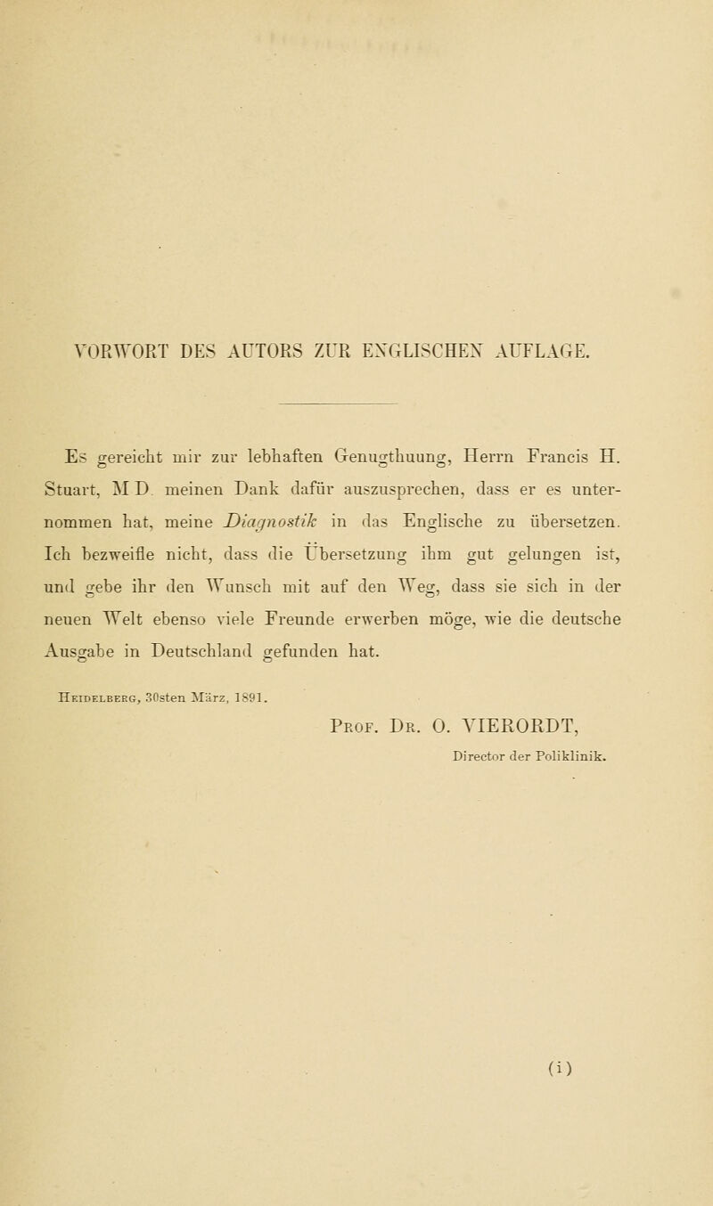 VORWORT DES AUTORS ZUR EXGLISCHEX AUFLAGE. E> crereicht mir zur lebliaften Genuo-thuuno;, Herrn Francis H. Stuart, MD. meinen Dank dafiir auszusprechen, dass er e? unter- nommen hat, meine Diagnostik in das Engliscbe zu tibersetzen. Ich bezweifle nicht, dass die Ubersetzung ihm gut gelungen ist, und gebe ihr den Wunscli mit auf den Weg, dass sie sicli in der neuen AYelt ebenso viele Freunde erwerben moge, n'ie die deutsche Ausgabe in Deutschland gefunden hat. Heidelberg, 30sten Marz, 1S91. Prof. Dr. 0. YIERORDT, Director der Poliklinik.