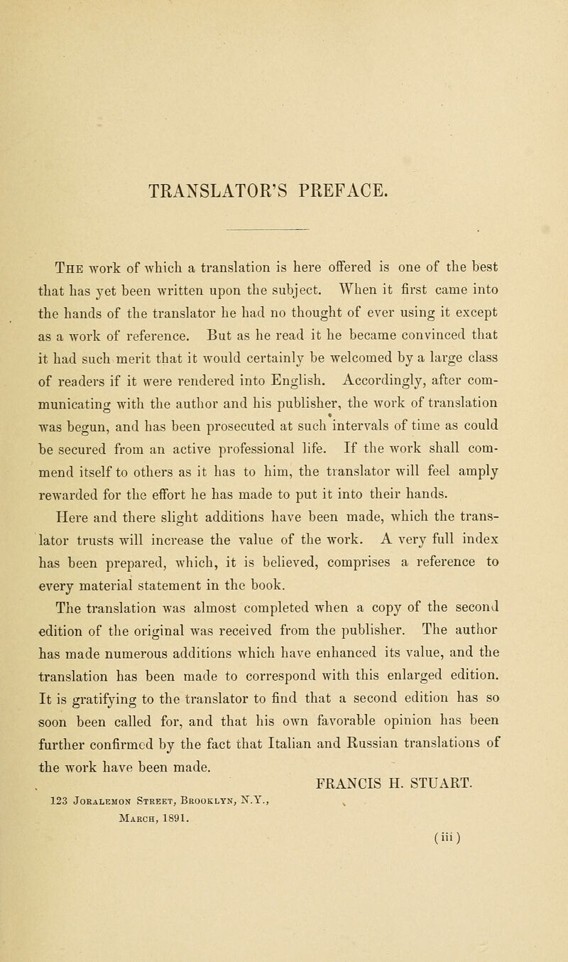 TRANSLATOR'S PREFACE. The work of Avhich a translation is here offered is one of the best that has yet been written upon the subject. When it first came into the hands of the translator he had no thought of ever using it except as a work of reference. But as he read it he became convinced that it had such merit that it would certainly be welcomed by a large class of readers if it were rendered into English. Accordingly, after com- municating with the author and his publisher, the work of translation was begun, and has been prosecuted at such intervals of time as could be secured from an active professional life. If the work shall com- mend itself to others as it has to him, the translator will feel amply rewarded for the eifort he has made to put it into their hands. , Here and there slight additions have been made, which the trans- lator trusts will increase the value of the work. A very full index has been prepared, which, it is believed, comprises a reference to every material statement in the book. The translation was almost completed when a copy of the second edition of the original was received from the publisher. The author has made numerous additions which have enhanced its value, and the translation has been made to correspond with this enlarged edition. It is gratifying to the translator to find that a second edition has so soon been called for, and that his own favorable opinion has been further confirmed by the fact that Italian and Russian translations of the work have been made. FRANCIS H. STUART. 123 JoEALEMON Street, Brooklyn, N.Y., ^ March, 1891.