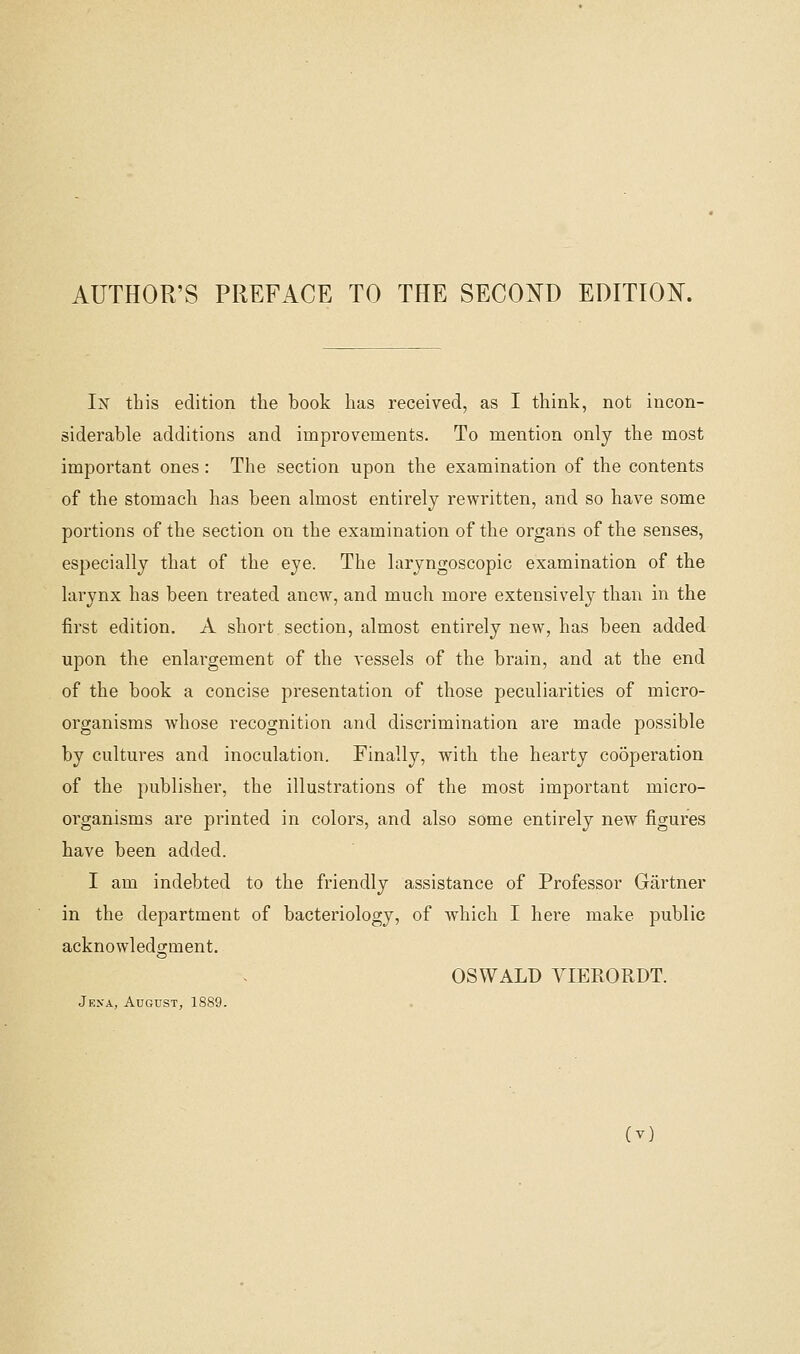 AUTHOR'S PREFACE TO THE SECOND EDITIOI^. In this edition the book has received, as I think, not incon- siderable additions and improvements. To mention only the most important ones: The section upon the examination of the contents of the stomach has been almost entirely rewritten, and so have some portions of the section on the examination of the organs of the senses, especially that of the eye. The laryngoscopic examination of the larynx has been treated anew, and much more extensively than in the first edition. A short section, almost entirely new, has been added upon the enlargement of the vessels of the brain, and at the end of the book a concise presentation of those peculiarities of micro- organisms whose recognition and discrimination are made possible by cultures and inoculation. Finally, with the hearty co5peration of the publisher, the illustrations of the most important micro- organisms are printed in colors, and also some entirely new figures have been added. I am indebted to the friendly assistance of Professor Gartner in the department of bacteriology, of which I here make public acknowledgment. OSWALD VIERORDT. Jena, August, 1889.