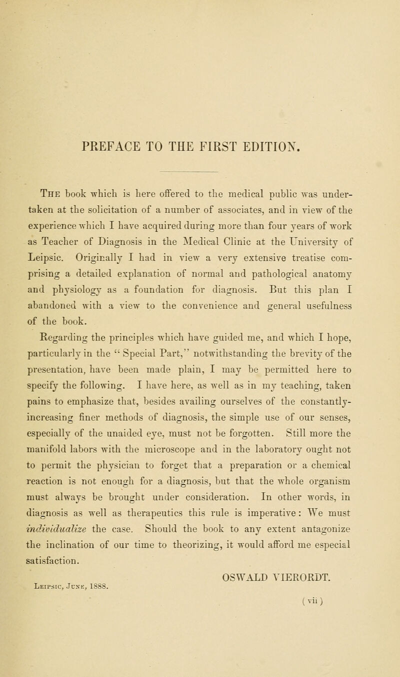 PREFACE TO THE FIRST EDITION. The book which is here oiTerecI to the medical public ^vas under- taken at the solicitation of a number of associates, and in view of the experience -which I have acquired during more than four years of work as Teacher of Diagnosis in the Medical Clinic at the University of Leipsic. Originally I had in view a very extensive treatise com- prising a detailed explanation of normal and pathological anatomy and physiology as a foundation for diagnosis. But this plan I abandoned with a view to the convenience and general usefulness of the book. Regarding the principles which have guided me, and which I hope, particularly in the  Special Part, notwithstanding the brevity of the presentation, have been made plain, I may be permitted here to specify the following. I have here, as well as in my teaching, taken pains to emphasize that, besides availing ourselves of the constantly- increasing finer methods of diagnosis, the simple use of our senses, especially of the unaided eye, must not be forgotten. Still more the manifold labors with the microscope and in the laboratory ought not to permit the physician to forget that a preparation or a chemical reaction is not enough for a diamosis, but that the whole oro-anism must always be brought under consideration. In other words, in diagnosis as well as therapeutics this rule is imperative: We must individualize the case. Should the book to any extent antagonize the inclination of our time to theorizing, it would afford me especial satisfaction. OSWALD VIEROKDT. Leipsic, June, 1888.