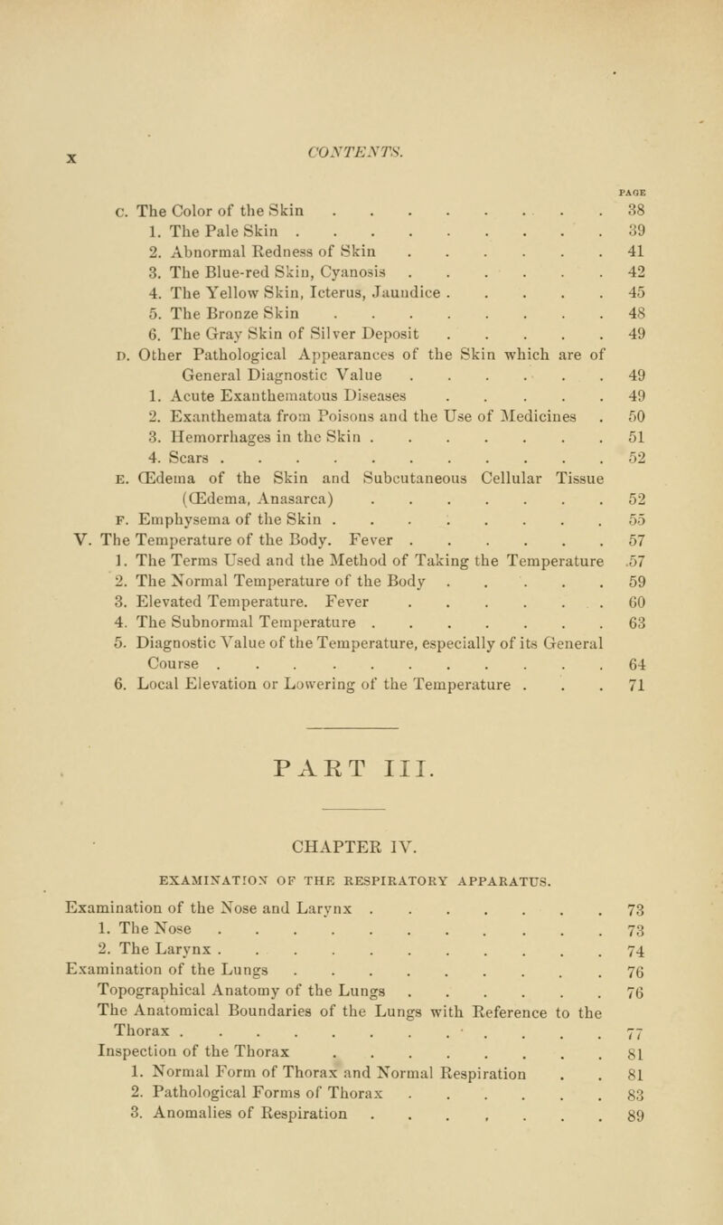 c. The Color of the Skin 1. The Pale Skin 2. Abnormal Redness of Skin 3. The Blue-red Skin, Cyanosis . . . . 4. The Yellow Skin, Icterus, Jaundice .... 5. The Bronze Skin 6. The Gray Skin of Silver Deposit .... D. Other Pathological Appearances of the Skin which are of General Diagnostic Value . . . . . 1. Acute Exauthematous Diseases .... 2. Exanthemata from Poisons and the Use of Medicines 3. Hemorrhages in the Skin ...... 4. Scars . E. CEdema of the Skin and Subcutaneous Cellular Tissue (QSdema, Anasarca) ...... F. Emphysema of the Skin ....... The Temperature of the Body. Fever 1. The Terms Used and the Method of Taking the Temperature 57 2. The Normal Temperature of the Body .... 3. Elevated Temperature. Fever ..... 4. The Subnormal Temperature 6. Diagnostic Value of the Temperature, especially of its Genera Course 6. Local Elevation or Lowering of the Temperature . PAKT III. 38 39 41 42 45 48 49 49 49 50 51 52 52 55 57 59 GO 63 64 71 CHAPTER IV. EXAMINATION OF THE RESPIRATORY APPARATUS. Examination of the Nose and Larynx . 73 1. The Nose 73 2. The Larynx 74 Examination of the Lungs 76 Topographical Anatomy of the Lungs ...... 76 The Anatomical Boundaries of the Lungs with Reference to the Thorax . . . . .77 Inspection of the Thorax 81 1. Normal Form of Thorax and Normal Respiration . . 81 2. Pathological Forms of Thorax 83 3. Anomalies of Respiration 89