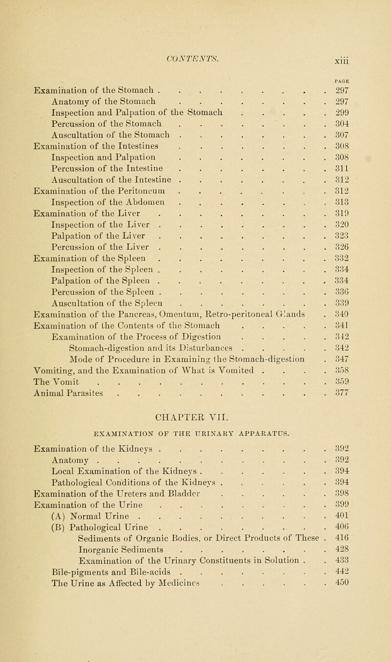 PAGE Examination of the Stomach , . 297 Anatomy of the Stomach 297 Inspection and Palpation of the Stomach . . . . . 299 Percussion of the Stomach 304 Auscultation of the Stomach 307 Examination of the Intestines 308 Inspection and Palpation . . 308 Percussion of the Intestine 311 Auscultation of the Intestine 312 Examination of the Peritoneum 312 Inspection of the Abdomen 313 Examination of the Liver . . . . . . . . .319 Inspection of the Liver 320 Palpation of the Liver 323 Percussion of the Liver 326 Examination of the Spleen . . 332 Inspection of the Spleen 834 Palpation of the Spleen 334 Percussion of the Spleen 336 Auscultation of the Spleen 339 Examination of the Pancreas, Omentum, Retro-peritoneal Glands . 340 Examination of the Contents of the Stomach ..... 841 Examination of the Process of Digestion ..... 342 Stomach-digestion and its Disturbances . . . . . 342 Mode of Procedure in Examining the Stomach-digestion . 347 Vomiting, and the Examination of What is Vomited .... 358 The Vomit 359 Animal Parasites ........... 377 CHAPTEE VII. EXAMINATION OF THK URINARY APPARATUS. Examination of the Kidneys . . . . . . Anatomy ........... Local Examination of the Kidneys ...... Pathological Conditions of the Kidneys Examination of the Ureters and Bladder ..... Examination of the Urine ........ (A) Normal Urine (B) Pathological Urine Sediments of Organic Bodies, or Direct Products of These Inorganic Sediments ....... Examination of the Urinary Constituents in Solution . Bile-pigments and Bile-acids ....... The Urine as Affected by Medicines 392 392 394 394 398 399 401 406 416 428 433 442 450