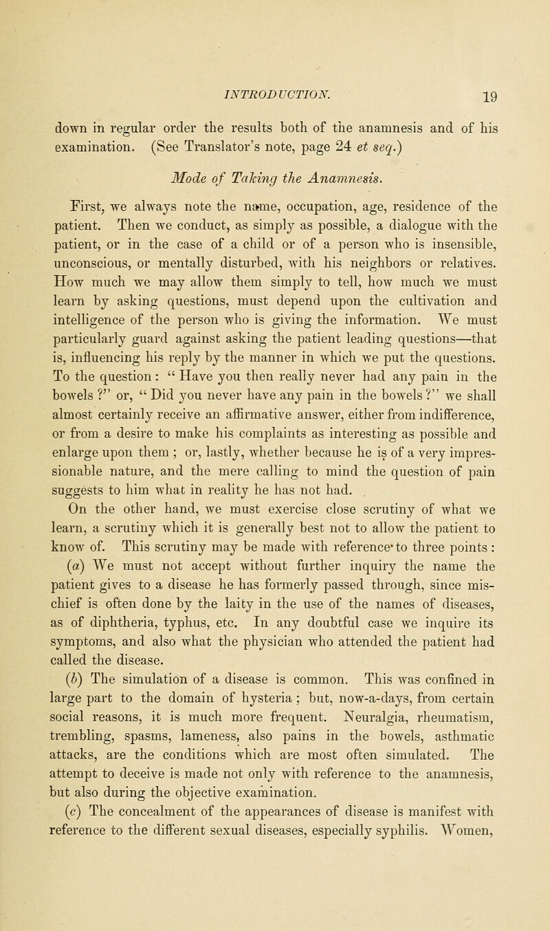 down in regular order the results both of the anamnesis and of his examination. (See Translator's note, page 24 et seq.) Mode of Taking the Anamnesis. First, we always note the name, occupation, age, residence of the patient. Then we conduct, as simply as possible, a dialogue with the patient, or in the case of a child or of a person who is insensible, unconscious, or mentally disturbed, with his neighbors or relatives. How much we may allow them simply to tell, how much we must learn by asking questions, must depend upon the cultivation and intelligence of the person who is giving the information. We must particularly guard against asking the patient leading questions—that is, influencing his reply by the manner in which we put the questions. To the question:  Have you then really never had any pain in the bowels ?'' or,  Did you never have any pain in the bowels ? we shall almost certainly receive an affirmative answer, either from indiiference, or from a desire to make his complaints as interesting as possible and enlarge upon them ; or, lastly, whether because he is of a very impres- sionable nature, and the mere calling to mind the question of pain suggests to him what in reality he has not had. On the other hand, we must exercise close scrutiny of what we learn, a scrutiny which it is generally best not to allow the patient to know of. This scrutiny may be made with reference- to three points : (a) We must not accept without further inquiry the name the patient gives to a disease he has formerly passed through, since mis- chief is often done by the laity in the use of the names of diseases, as of diphtheria, typhus, etc. In any doubtful case we inquire its symptoms, and also what the physician who attended the patient had called the disease. (b) The simulation of a disease is common. This was confined in large part to the domain of hysteria ; but, now-a-days, from certain social reasons, it is much more frequent. Neuralgia, rheumatism, trembling, spasms, lameness, also pains in the bowels, asthmatic attacks, are the conditions which are most often simulated. The attempt to deceive is made not only with reference to the anamnesis, but also during the objective examination. (c) The concealment of the appearances of disease is manifest with reference to the different sexual diseases, especially syphilis. Women,