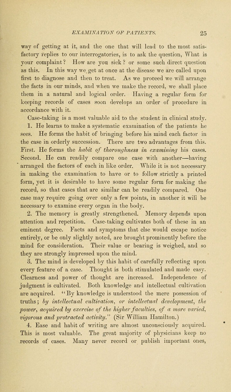way of getting at it, and the one that will lead to the most satis- factory replies to our interrogatories, is to ask the question. What is your complaint ? How are you sick ? or some such direct question as this. In this way we get at once at the disease we are called upon first to diagnose and then to treat. As we proceed we will arrange the facts in our minds, and when we make the record, we shall place them in a: natural and logical order. Having a regular form for keeping records of cases soon develops an order of procedure in accordance with it. Case-taking is a most valuable aid to the student in clinical study. 1. He learns to make a systematic examination of the patients he sees. He forms the habit of bringing before his mind each factor in the case in orderly succession. There are two advantages from this. First. He forms the hahit of thoroughness in examining his cases. Second. He can readily compare one case with another—having ' arranged the factors of each in like order. While it is not necessary in making the examination to have or to follow strictly a printed form, yet it is desirable to have some regular form for making the record, so that cases that are similar can be readily compared. One case may require going over only a few points, in another it will be necessary to examine every organ in the body. 2. The memory is greatly strengthened. Memory depends upon attention and repetition. Case-taking cultivates both of these in an eminent degree. Facts and symptoms that else would escape notice entirely, or be only slightly noted, are brought prominently before the mind for consideration. Their value or bearing is weighed, and so they are strongly impressed upon the mind. 3. The mind is developed by this habit of carefully reflecting upon every feature of a case. Thought is both stimulated and made easy. Clearness and power of thought are increased. Independence of judgment is cultivated. Both knowledge and intellectual cultivation are acquired.  By knowledge is understood the mere possession of truths; hy intellectual cultivation, or intellectual development, the power, acquired hy exercise of the higher faculties, of a more varied, vigorous and protracted activity. (Sir William Hamilton.) 4. Ease and habit of writing are almost unconsciously acquired. This is most valuable. The great majority of physicians keep no records of cases. Many never record or publish important ones,