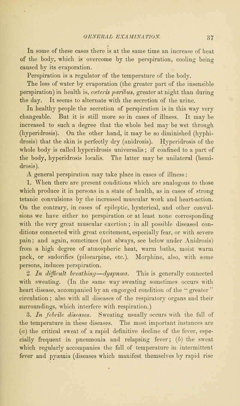 In some of these cases there is at the same time an increase of heat of the body, which is overcome by the perspiration, cooling being caused by its evaporation. Perspiration is a regulator of the temperature of the body. The loss of water by evaporation (the greater part of the insensible perspiration) in health is, cceteris paribus, greater at night than during the day. It seems to alternate with the secretion of the urine. In healthy people the secretion of perspiration is in this way very changeable. But it is still more so in cases of illness. It may be increased to such a degree that the whole bed may be wet through (hyperidrosis). On the other hand, it may be so diminished (hyphi- drosis) that the skin is perfectly dry (anidrosis). Hyperidrosis of the whole body is called hyperidrosis universalis; if confined to a part of the body, hyperidrosis localis. The latter may be unilateral (hemi- drosis). A general perspiration may take place in cases of illness: 1. When there are present conditions which are analogous to those which produce it in persons in a state of health, as in cases of strong tetanic convulsions by the increased muscular work and heart-action. On the contrary, in cases of epileptic, hysterical, and other convul- sions we have either no perspiration or at least none corresponding with the very great muscular exertion; in all possible diseased con- ditions connected with great excitement, especially fear, or with severe pain; and again, sometimes (not always, see below under Anidrosis) from a high degree of atmospheric heat, warm baths, moist warm pack, or sudorifics (pilocarpine, etc.). Morphine, also, with some persons, induces perspiration, 2. In difficult hreatJiing—dyspnoea. This is generally connected with sweating. (In the same way sweating sometimes occurs with heart disease, accompanied by an engorged condition of the  greater circulation ; also with all diseases of the respiratory organs and their surroundings, which interfere with respiration.) 3. In febrile diseases. Sweating usually occurs with the fall of the temperature in these diseases. The most important instances are (a) the critical sweat of a rapid definitive decline of the fever, espe- cially frequent in pneumonia and relapsing fever; (6) the sweat which regularly accompanies the fall of temperature in intermittent fever and pyaemia (diseases which manifest themselves by rapid rise