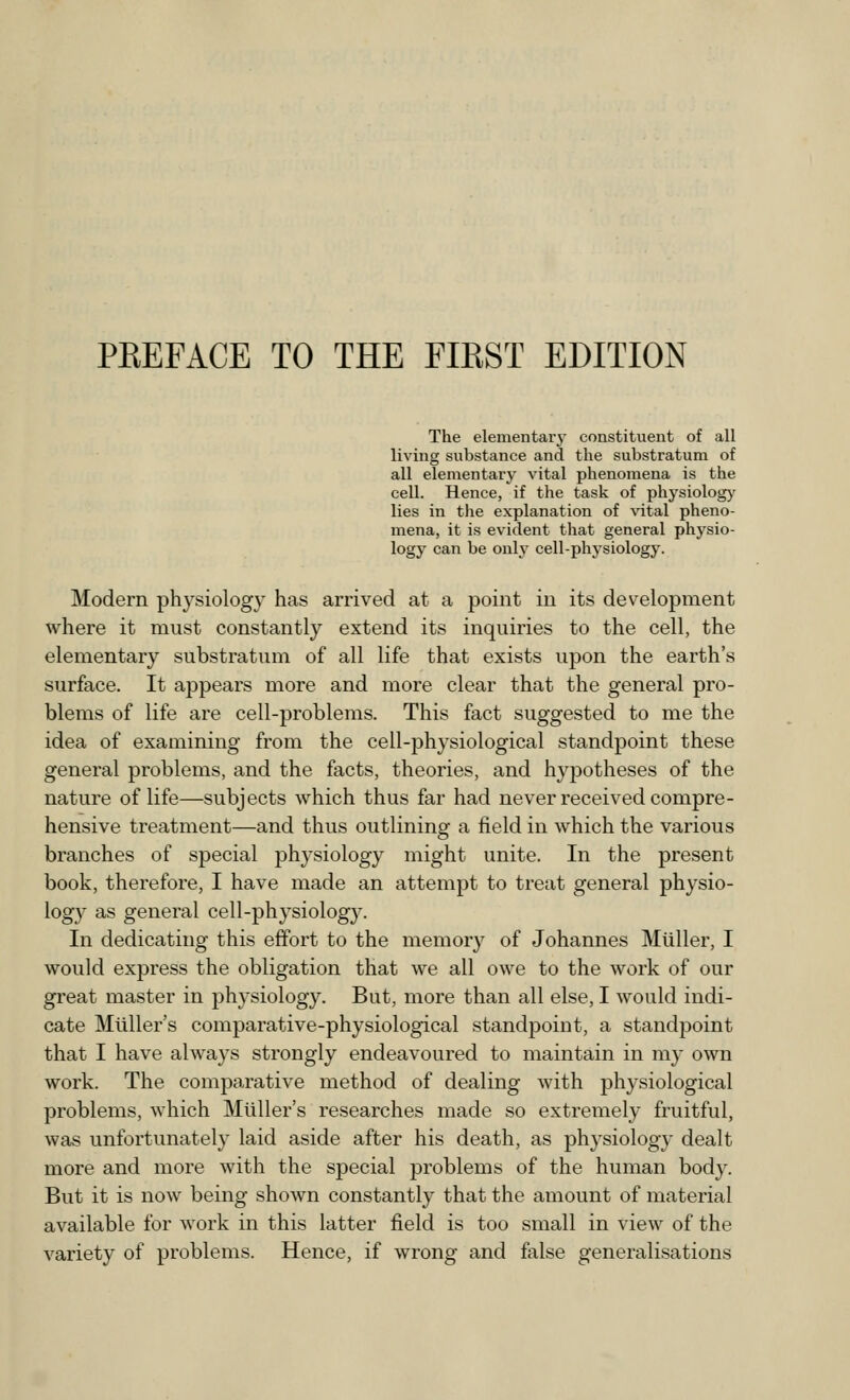 The elementary constituent of all living substance and the substratum of all elementary vital phenomena is the cell. Hence, if the task of physiology lies in the explanation of vital pheno- mena, it is evident that general physio- logy can be only cell-physiology. Modern physiology has arrived at a point in its development where it must constantly extend its inquiries to the cell, the elementary substratum of all life that exists upon the earth's surface. It appears more and more clear that the general pro- blems of life are cell-problems. This fact suggested to me the idea of examining from the cell-physiological standpoint these general problems, and the facts, theories, and hypotheses of the nature of life—subjects which thus far had never received compre- hensive treatment—and thus outlining a field in which the various branches of special physiology might unite. In the present book, therefore, I have made an attempt to treat general physio- logy as general cell-physiology. In dedicating this effort to the memory of Johannes Miiller, I would express the obligation that we all owe to the work of our great master in physiology. But, more than all else, I would indi- cate Midler's comparative-physiological standpoint, a standpoint that I have always strongly endeavoured to maintain in nry own work. The comparative method of dealing with physiological problems, which Muller's researches made so extremely fruitful, was unfortunately laid aside after his death, as physiology dealt more and more with the special problems of the human body. But it is now being shown constantly that the amount of material available for work in this latter field is too small in view of the variety of problems. Hence, if wrong and false generalisations