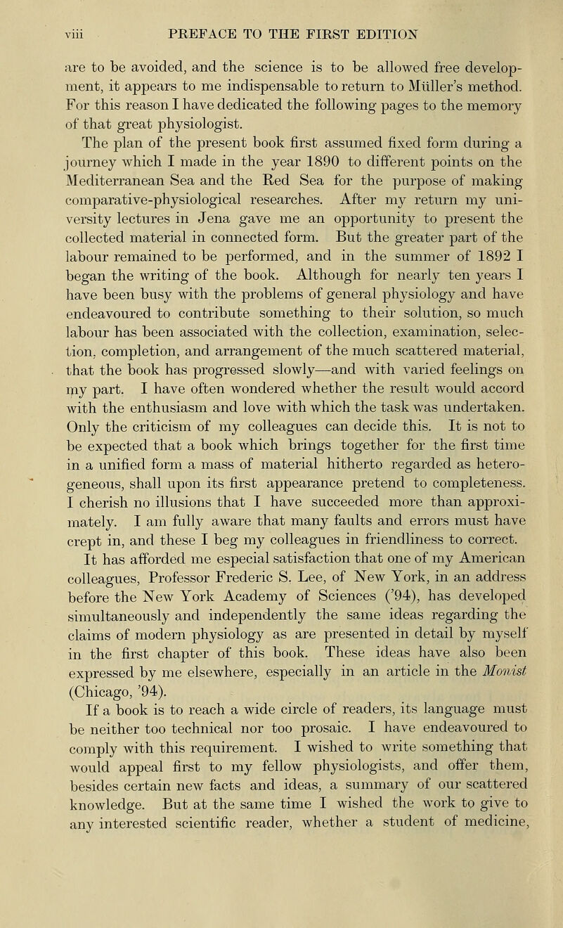 are to be avoided, and the science is to be allowed free develop- ment, it appears to me indispensable to return to Mtiller's method. For this reason I have dedicated the following pages to the memory of that great physiologist. The plan of the present book first assumed fixed form during a journey which I made in the year 1890 to different points on the Mediterranean Sea and the Red Sea for the purpose of making comparative-physiological researches. After my return my uni- versity lectures in Jena gave me an opportunity to present the collected material in connected form. But the greater part of the labour remained to be performed, and in the summer of 1892 I began the writing of the book. Although for nearly ten years I have been busy with the problems of general physiology and have endeavoured to contribute something to their solution, so much labour has been associated with the collection, examination, selec- tion, completion, and arrangement of the much scattered material, that the book has progressed slowly—and with varied feelings on my part. I have often wondered whether the result would accord with the enthusiasm and love with which the task was undertaken. Only the criticism of my colleagues can decide this. It is not to be expected that a book which brings together for the first time in a unified form a mass of material hitherto regarded as hetero- geneous, shall upon its first appearance pretend to completeness. I cherish no illusions that I have succeeded more than approxi- mately. I am fully aware that many faults and errors must have crept in, and these I beg my colleagues in friendliness to correct. It has afforded me especial satisfaction that one of my American colleagues, Professor Frederic S. Lee, of New York, in an address before the New York Academy of Sciences ('94), has developed simultaneously and independently the same ideas regarding the claims of modern physiology as are presented in detail by myself in the first chapter of this book. These ideas have also been expressed by me elsewhere, especially in an article in the Monist (Chicago, '94). If a book is to reach a wide circle of readers, its language must be neither too technical nor too prosaic. I have endeavoured to comply with this requirement. I wished to write something that would appeal first to my fellow physiologists, and offer them, besides certain new facts and ideas, a summary of our scattered knowledge. But at the same time I wished the work to give to any interested scientific reader, whether a student of medicine,
