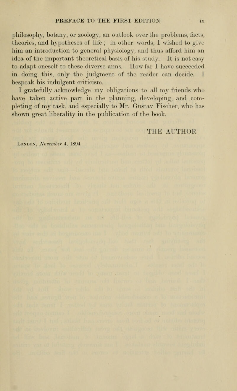 philosophy, botany, or zoology, an outlook over the problems, facts, theories, and hypotheses of life ; in other words, I wished to give him an introduction to general physiology, and thus afford him an idea of the important theoretical basis of his study. It is not easy to adapt oneself to these diverse aims. How far I have succeeded in doing this, only the judgment of the reader can decide. I bespeak his indulgent criticism. I gratefully acknowledge my obligations to all my friends who have taken active part in the planning, developing, and com- pleting of my task, and especially to Mr. Gustav Fischer, who has shown great liberality in the publication of the book. THE AUTHOR, London, Xovember 4, 1894.