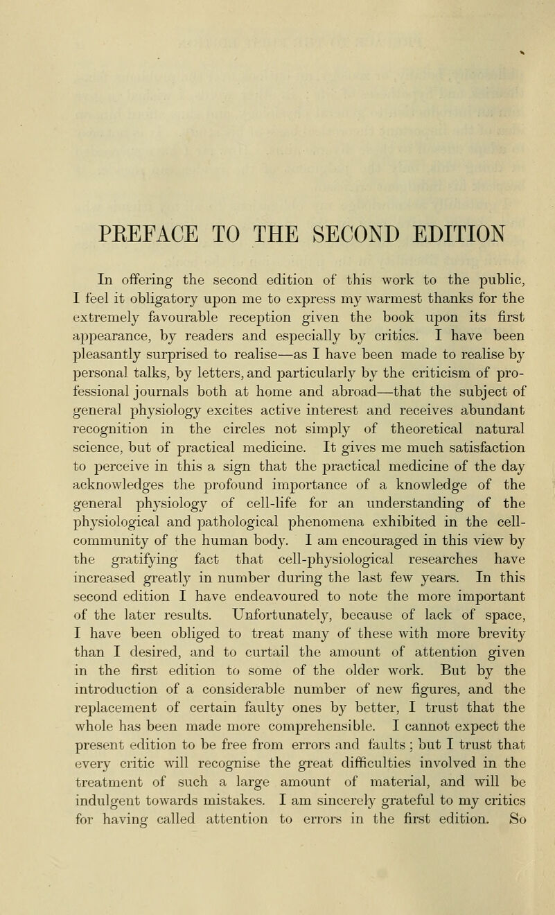 In offering the second edition of this work to the public, I feel it obligatory upon me to express my warmest thanks for the extremely favourable reception given the book upon its first appearance, by readers and especially by critics. I have been pleasantly surprised to realise—as I have been made to realise by personal talks, by letters, and particularly by the criticism of pro- fessional journals both at home and abroad—that the subject of general physiology excites active interest and receives abundant recognition in the circles not simply of theoretical natural science, but of practical medicine. It gives me much satisfaction to perceive in this a sign that the practical medicine of the day acknowledges the profound importance of a knowledge of the general physiology of cell-life for an understanding of the physiological and pathological phenomena exhibited in the cell- community of the human body. I am encouraged in this view by the gratifying fact that cell-physiological researches have increased greatly in number during the last few years. In this second edition I have endeavoured to note the more important of the later results. Unfortunately, because of lack of space, I have been obliged to treat many of these with more brevity than I desired, and to curtail the amount of attention given in the first edition to some of the older work. But by the introduction of a considerable number of new figures, and the replacement of certain faulty ones by better, I trust that the whole has been made more comprehensible. I cannot expect the present edition to be free from errors and faults ; but I trust that every critic will recognise the great difficulties involved in the treatment of such a large amount of material, and will be indulgent towards mistakes. I am sincerely grateful to my critics for having called attention to errors in the first edition. So