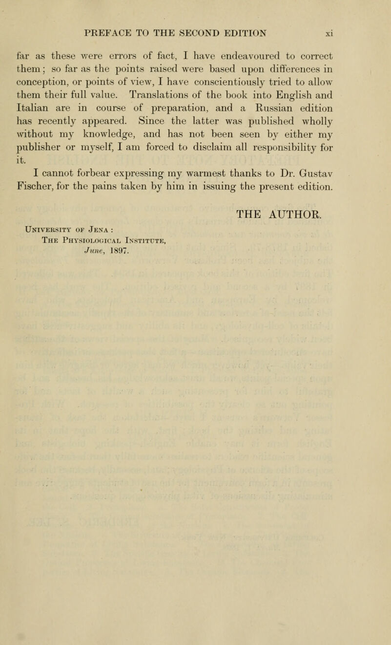 far as these were errors of fact, I have endeavoured to correct them; so far as the points raised were based upon differences in conception, or points of view, I have conscientiously tried to allow them their full value. Translations of the book into English and Italian are in course of preparation, and a Russian edition has recently appeared. Since the latter was published wholly without my knowledge, and has not been seen by either my publisher or myself, I am forced to disclaim all responsibility for it. I cannot forbear expressing my warmest thanks to Dr. Gustav Fischer, for the pains taken by him in issuing the present edition. THE AUTHOR. University of Jexa : The Physiological Institute, June, 1897.