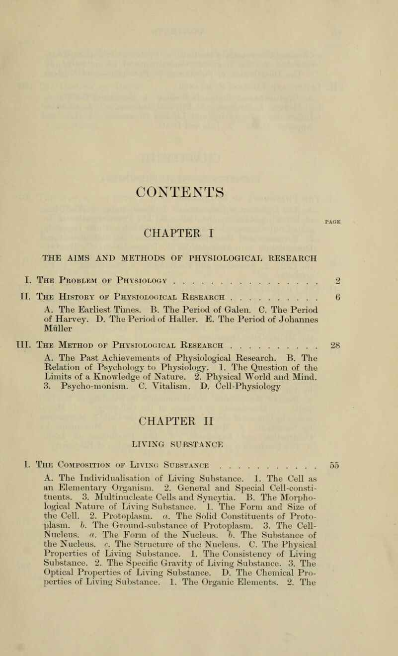 CONTENTS PAGE CHAPTER I THE AIMS AND METHODS OF PHYSIOLOGICAL RESEARCH I. The Problem of Physiology 2 II. The History of Physiological Research 6 A. The Earliest Times. B. The Period of Galen. C. The Period of Harvey. D. The Period of Haller. E. The Period of Johannes Miiller III. The Method of Physiological Research 28 A. The Past Achievements of Physiological Research. B. The Relation of Psychology to Physiology. 1. The Question of the Limits of a Knowledge of Nature. 2. Physical World and Mind. 3. Psycho-monism. C. Vitalism. D. Cell-Physiology CHAPTER II LIVING SUBSTANCE I. The Composition of Living Substance 55 A. The Individualisation of Living Substance. 1. The Cell as an Elementary Organism. 2. General and Special Cell-consti- tuents. 3. Multinucleate Cells and Syncytia. B. The Morpho- logical Nature of Living Substance. 1. The Form and Size of the Cell. 2. Protoplasm. <i. The Solid Constituents of Proto- plasm, b. The Ground-substance of Protoplasm. 3. The Cell- Nucleus, a. The Form of the Nucleus, b. The Substance of the Nucleus, c. The Structure of the Nucleus. C. The Physical Properties of Living Substance. 1. The Consistency of Living Substance. 2. The Specific Gravity of Living Substance. 3. The Optical Properties of Living Substance. D. The Chemical Pro-
