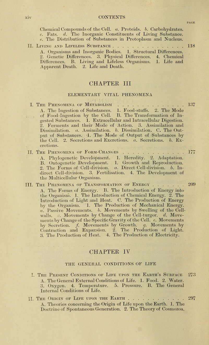 PAGE Chemical Compounds of the Cell. a. Proteids. b. Carbohydrates, c. Fats. d. The Inorganic Constituents of Living Substance. e. The Distribution of Substances in Protoplasm and Nucleus. II. Living and Lifeless Substance 118 A. Organisms and Inorganic Bodies. 1. Structural Differences. 2. Genetic Differences. 3. Physical Differences. 4. Chemical Differences. B. Living and Lifeless Organisms. 1. Life and Apparent Death. 2. Life and Death. CHAPTER III ELEMENTARY VITAL PHENOMENA I. The Phenomena of Metabolism 137 A. The Ingestion of Substances. 1. Food-stuffs. 2. The Mode of Food-Ingestion by the Cell. B. The Transformation of In- gested Substances. 1. Extracellular and Intracellular Digestion. 2. Ferments and their Mode of Action. 3. Assimilation and Dissimilation, a. Assimilation, b. Dissimilation. C. The Out- put of Substances. ;1. The Mode of Output of Substances by the Cell. 2. Secretions and Excretions, a. Secretions, b. Ex- cretions. II. The Phenomena of Form-Changes 177 A. Phylogenetic Development. 1. Heredity. 2. Adaptation. B. Ontogenetic Development. 1. Growth and Reproduction. 2. The Forms of Cell-division, a. Direct Cell-division, b. In- direct Cell-division. 3. Fertilisation. 4. The Development of the Multicellular Organism. III. The Phenomena of Transformation of Energy 209 A. The Forms of Energy. B. The Introduction of Energy into the Organism. 1. The Introduction of Chemical Energy. 2. The Introduction of Light and Heat. C. The Production of Energy by the Organism. ' 1. The Production of Mechanical Energy. a. Passive Movements, b. Movements by Swelling of the Cell- walls, c. Movements by Change of the Cell-turgor. d. Move- ments by Change of the Specific Gravity of the Cell. e. Movements by Secretion. /. Movements by Growth, g. Movements by Contraction and Expansion. 2. The Production of Light. 3. The Production of Heat. 4. The Production of Electricity. CHAPTER IV THE GENERAL CONDITIONS OF LIFE I. The Present Conditions of Life upon the Earth's Surface 273 A. The General External Conditions of Life. 1. Food. 2. Water. 3. Oxygen. 4. Temperature. 5. Pressure. B. The General Internal Conditions of Life. II. The Origin of Life upon the Earth 297 A. Theories concerning the Origin of Life upon the Earth. 1. The