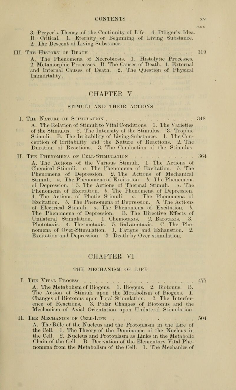 3. Preyer's Theory of the Continuity of Life. 4. Pfliiger's Idea. B. Critical. 1. Eternity or Beginning of Living Substance. 2. The Descent of Living Substance. III. The History of Death • ■ 319 A. The Phenomena of Necrobiosis. 1. Histolytic Processes. 2. Metamorphic Processes. B. The Causes of Death. 1. External and Internal Causes of Death. 2. The Question of Physical Immortality. CHAPTER V STIMULI AND THEIR ACTIONS I. The Nature of Stimulation 348 A. The Relation of Stimuli to Vital Conditions. 1. The Varieties of the Stimulus. 2. The Intensity of the Stimulus. 3. Trophic Stimuli. B. The Irritability of Living Substance. 1. The Con- ception of Irritability and the Nature of Reactions. 2. The Duration of Reactions. 3. The Conduction of the Stimulus. II. The Phenomena of Cell-Stimulation 364 A. The Actions of the Various Stimuli. 1. The Actions of Chemical Stimuli. <t. The Phenomena of Excitation. 6. The Phenomena of Depression. 2. The Actions of Mechanical Stimuli, a. The Phenomena of Excitation, b. The Phenomena of Depression. 3. The Actions of Thermal Stimuli. <<. The Phenomena of Excitation, b. The Phenomena of Depression. 4. The Actions of Photic Stimuli. a. The Phenomena of Excitation, b. The Phenomena of Depression. 5. The Actions of Electrical Stimuli. <(. The Phenomena of Excitation, b. The Phenomena of Depression. B. The Directive Effects of Unilateral Stimulation. 1. Chemotaxis. 2. Barotaxis. 3. Phototaxis. 4. Thermotaxis. 5. Galvanotaxis. C. The Phe- nomena of Over-Stimulation. 1. Fatigue and Exhaustion. 2. Excitation and Depression. 3. Death by Over-stimulation. CHAPTER VI THE MECHANISM OF LIFE I. The Vital Process 477 A. The Metabolism of Biogens. 1. Biogens. 2. Biotonus. B. The Action of Stimuli upon the Metabolism of Biogens. 1. Changes of Biotonus upon Total Stimulation. 2. The Interfer- ence of Reactions. 3. Polar Changes of Biotonus and the Mechanism of Axial Orientation upon Unilateral Stimulation. II. The Mechanics of Cell-Life 504 A. The Role of the Nucleus and the Protoplasm in the Life of the Cell. 1. The Theory of the Dominance of the Nucleus in the Cell. 2. Nucleus and Protoplasm as Links in the Metabolic Chain of the Cell. B. Derivation of the Elementary Vital Phe- nomena from the Metabolism of the Cell. 1. The Mechanics of