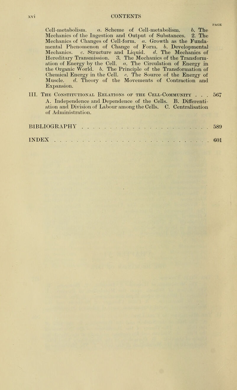 PAGE Cell-metabolism. a. Scheme of Cell-metabolism. b. The Mechanics of the Ingestion and Output of Substances. 2. The Mechanics of Changes of Cell-form. a. Growth as the Funda- mental Phenomenon of Change of Form. b. Developmental Mechanics. c. Structure and Licprid. d. The Mechanics of Hereditary Transmission. 3. The Mechanics of the Transform- ation of Energy by the Cell. a. The Circulation of Energy in the Organic World, b. The Principle of the Transformation of Chemical Energy in the Cell. c. The Source of the Energy of Muscle. d. Theory of the Movements of Contraction and Expansion. III. The Constitutional Relations of the Cell-Community . . . 567 A. Independence and Dependence of the Cells. B. Differenti- ation and Division of Labour among the Cells. C. Centralisation of Administration. BIBLIOGRAPHY 589 INDEX 601