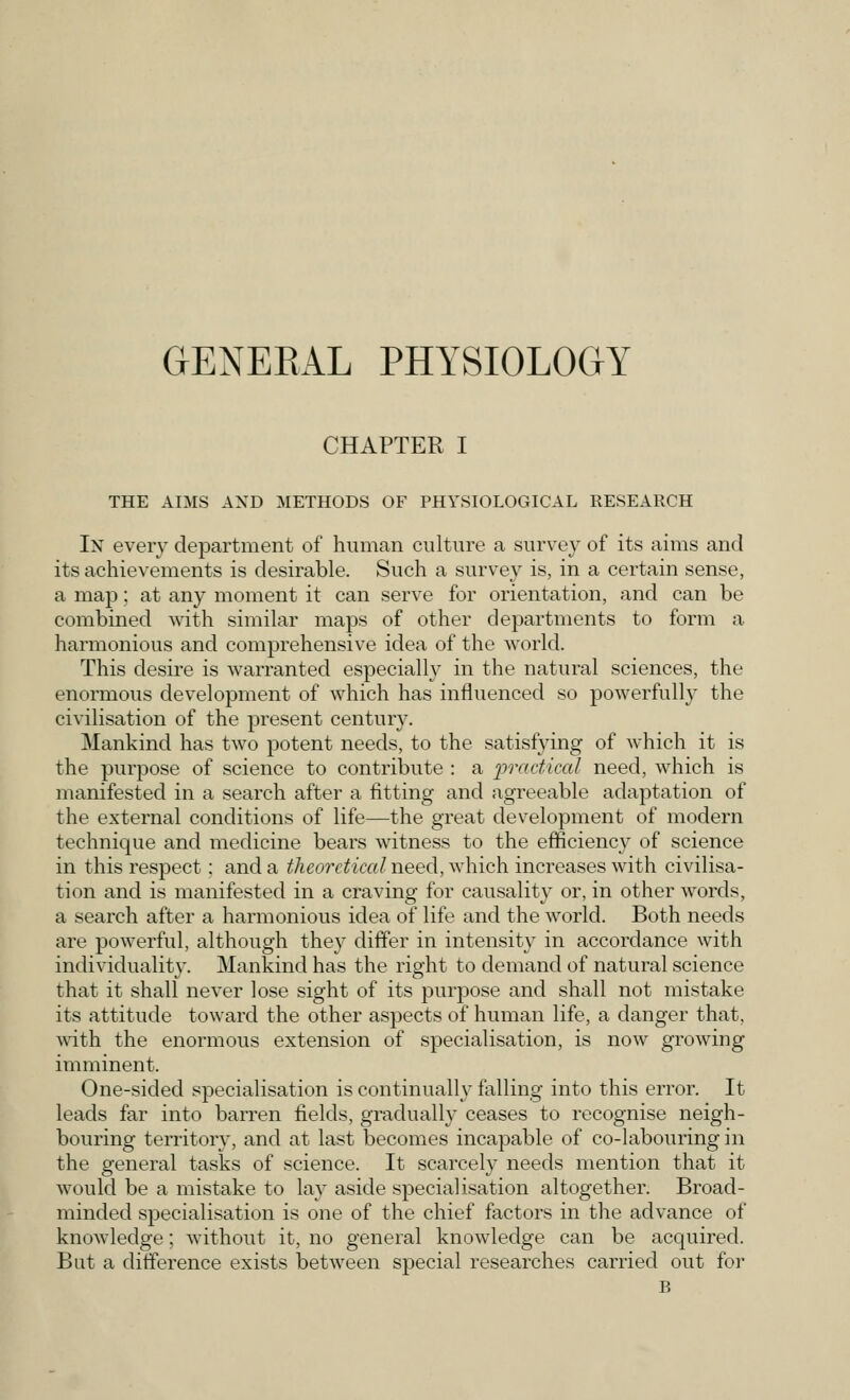 GENERAL PHYSIOLOGY CHAPTER I THE AIMS AND METHODS OF PHYSIOLOGICAL RESEARCH In every department of human culture a survey of its aims and its achievements is desirable. Such a survey is, in a certain sense, a map; at any moment it can serve for orientation, and can be combined with similar maps of other departments to form a harmonious and comprehensive idea of the world. This desire is warranted especially in the natural sciences, the enormous development of which has influenced so powerfully the civilisation of the present century. Mankind has two potent needs, to the satisfying of which it is the purpose of science to contribute : a practical need, which is manifested in a search after a fitting and agreeable adaptation of the external conditions of life—the great development of modern technique and medicine bears witness to the efficiency of science in this respect: and a theoretical need, which increases with civilisa- tion and is manifested in a craving for causality or, in other words, a search after a harmonious idea of life and the world. Both needs are powerful, although they differ in intensity in accordance with individuality. Mankind has the right to demand of natural science that it shall never lose sight of its purpose and shall not mistake its attitude toward the other aspects of human life, a danger that, with the enormous extension of specialisation, is now growing imminent. One-sided specialisation is continually falling into this error. It leads far into barren fields, gradually ceases to recognise neigh- bouring territory, and at last becomes incapable of co-labouring in the general tasks of science. It scarcely needs mention that it would be a mistake to lay aside specialisation altogether. Broad- minded specialisation is one of the chief factors in the advance of knowledge; without it, no general knowledge can be acquired. But a difference exists between special researches carried out for B