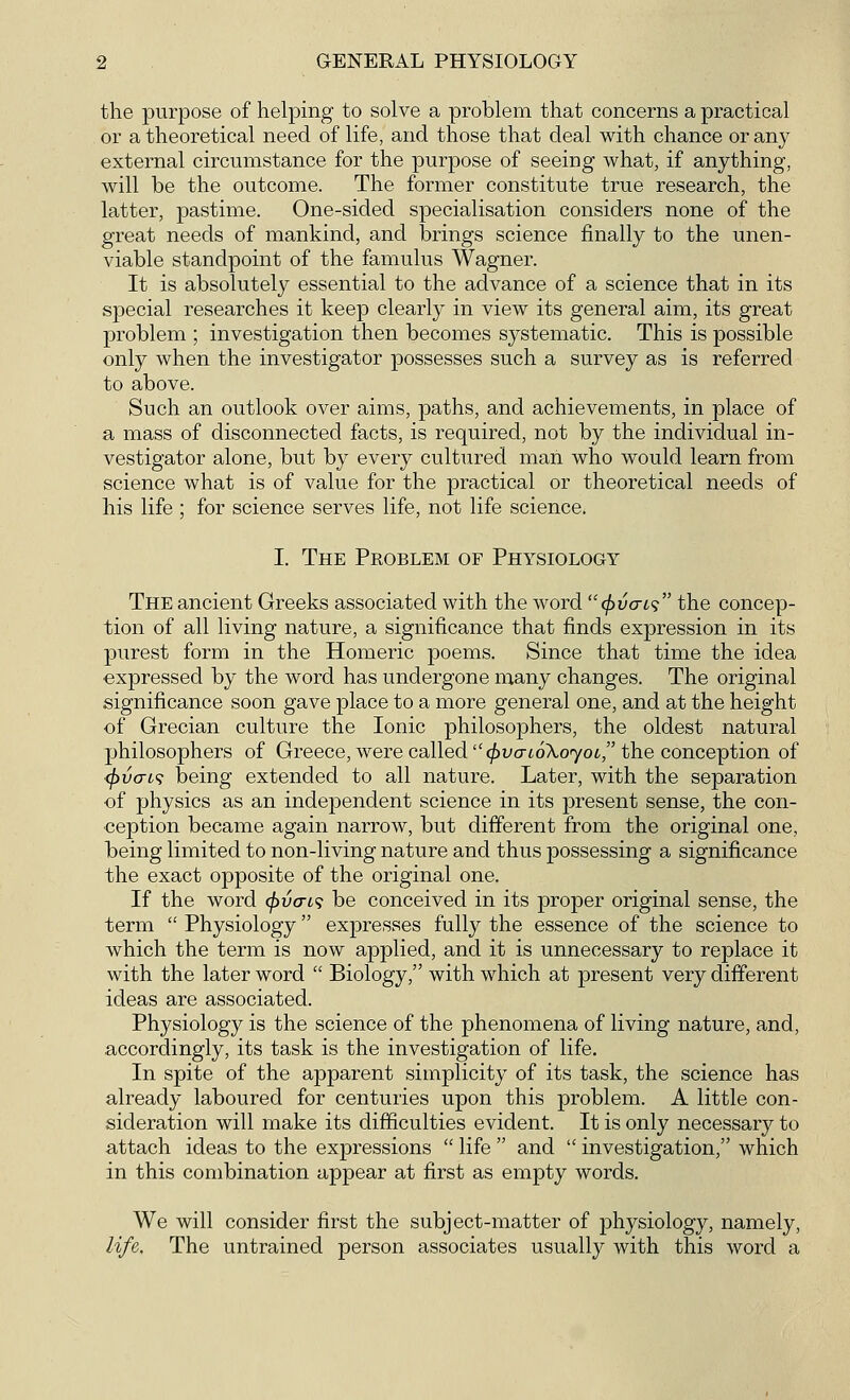 the purpose of helping to solve a problem that concerns a practical or a theoretical need of life, and those that deal with chance or any external circumstance for the purpose of seeing what, if anything, will be the outcome. The former constitute true research, the latter, pastime. One-sided specialisation considers none of the great needs of mankind, and brings science finally to the unen- viable standpoint of the famulus Wagner. It is absolutely essential to the advance of a science that in its special researches it keep clearly in view its general aim, its great problem ; investigation then becomes systematic. This is possible only when the investigator possesses such a survey as is referred to above. Such an outlook over aims, paths, and achievements, in place of a mass of disconnected facts, is required, not by the individual in- vestigator alone, but by every cultured man who would learn from science what is of value for the practical or theoretical needs of his life ; for science serves life, not life science. I. The Problem of Physiology The ancient Greeks associated with the word c^vo-is the concep- tion of all living nature, a significance that finds expression in its purest form in the Homeric poems. Since that time the idea expressed by the word has undergone many changes. The original significance soon gave place to a more general one, and at the height of Grecian culture the Ionic philosophers, the oldest natural philosophers of Greece, were called (frvaioXoyoi, the conception of <f)vcrt<; being extended to all nature. Later, with the separation of physics as an independent science in its present sense, the con- ception became again narrow, but different from the original one, being limited to non-living nature and thus possessing a significance the exact opposite of the original one. If the word (pixrw be conceived in its proper original sense, the term  Physiology expresses fully the essence of the science to which the term is now applied, and it is unnecessary to replace it with the later word  Biology, with which at present very different ideas are associated. Physiology is the science of the phenomena of living nature, and, accordingly, its task is the investigation of life. In spite of the apparent simplicity of its task, the science has already laboured for centuries upon this problem. A little con- sideration will make its difficulties evident. It is only necessary to attach ideas to the expressions  life  and  investigation, which in this combination appear at first as empty words. We will consider first the subject-matter of physiology, namely, life. The untrained person associates usually with this word a