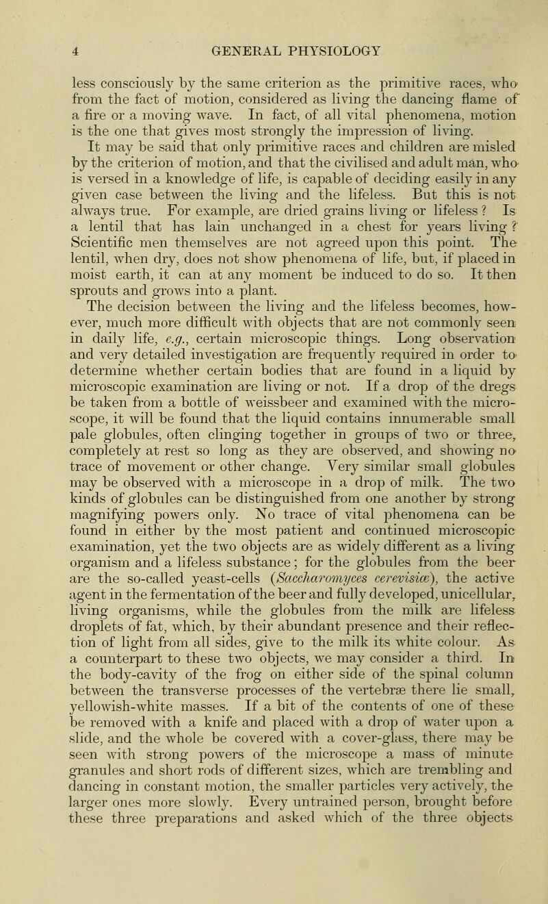 less consciously by the same criterion as the primitive races, who from the fact of motion, considered as living the dancing flame of a fire or a moving wave. In fact, of all vital phenomena, motion is the one that gives most strongly the impression of living. It may be said that only primitive races and children are misled by the criterion of motion, and that the civilised and adult man, who- is versed in a knowledge of life, is capable of deciding easily in any given case between the living and the lifeless. But this is not always true. For example, are dried grains living or lifeless ? Is a lentil that has lain unchanged in a chest for years living ? Scientific men themselves are not agreed upon this point. The lentil, when dry, does not show phenomena of life, but, if placed in moist earth, it can at any moment be induced to do so. It then sprouts and grows into a plant. The decision between the living and the lifeless becomes, how- ever, much more difficult with objects that are not commonly seen in daily life, e.g., certain microscopic things. Long observation and very detailed investigation are frequently required in order to determine whether certain bodies that are found in a liquid by microscopic examination are living or not. If a drop of the dregs be taken from a bottle of weissbeer and examined with the micro- scope, it will be found that the liquid contains innumerable small pale globules, often clinging together in groups of two or three, completely at rest so long as they are observed, and showing no trace of movement or other change. Very similar small globules may be observed with a microscope in a drop of milk. The two kinds of globules can be distinguished from one another by strong magnifying powers only. No trace of vital phenomena can be found in either by the most patient and continued microscopic examination, yet the two objects are as widely different as a living organism and a lifeless substance; for the globules from the beer are the so-called yeast-cells (Saccharomyces cerevisice), the active agent in the fermentation of the beer and fully developed, unicellular, living organisms, while the globules from the milk are lifeless droplets of fat, which, by their abundant presence and their reflec- tion of light from all sides, give to the milk its white colour. As- a counterpart to these two objects, we may consider a third. In the body-cavity of the frog on either side of the spinal column between the transverse processes of the vertebrse there lie small, yellowish-white masses. If a bit of the contents of one of these be removed with a knife and placed with a drop of water upon a slide, and the whole be covered with a cover-glass, there may be seen with strong powers of the microscope a mass of minute granules and short rods of different sizes, which are trembling and dancing in constant motion, the smaller particles very actively, the larger ones more slowly. Every untrained person, brought before these three preparations and asked which of the three objects