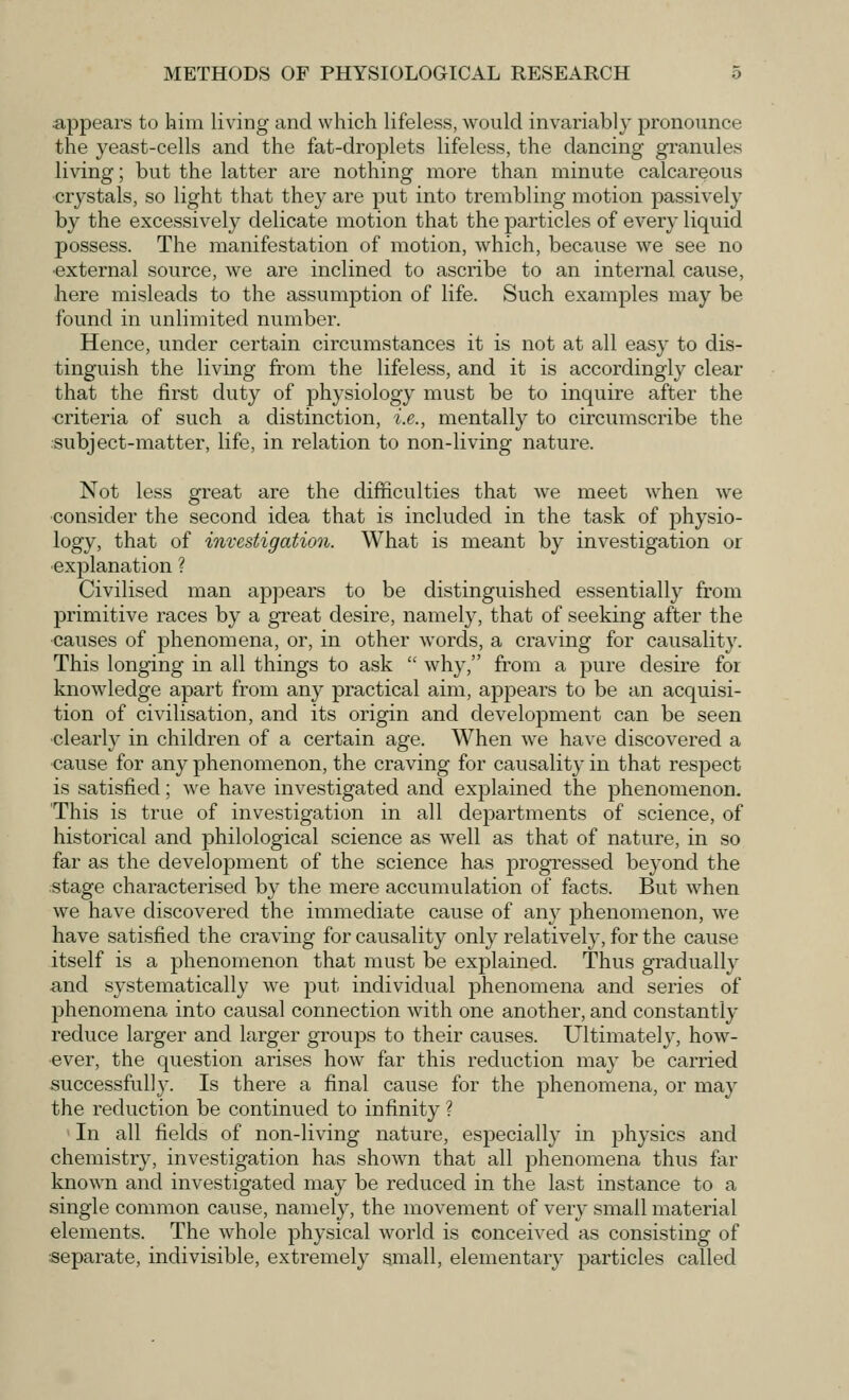 appears to him living and which lifeless, would invariably pronounce the yeast-cells and the fat-droplets lifeless, the dancing granules living; but the latter are nothing more than minute calcareous crystals, so light that they are put into trembling motion passively by the excessively delicate motion that the particles of every liquid possess. The manifestation of motion, which, because we see no ■external source, we are inclined to ascribe to an internal cause, here misleads to the assumption of life. Such examples may be found in unlimited number. Hence, under certain circumstances it is not at all easy to dis- tinguish the living from the lifeless, and it is accordingly clear that the first duty of physiology must be to inquire after the criteria of such a distinction, i.e., mentally to circumscribe the subject-matter, life, in relation to non-living nature. Not less great are the difficulties that we meet when we consider the second idea that is included in the task of physio- logy, that of investigation. What is meant by investigation or explanation ? Civilised man appears to be distinguished essentially from primitive races by a great desire, namely, that of seeking after the causes of phenomena, or, in other words, a craving for causality. This longing in all things to ask  why, from a pure desire for knowledge apart from any practical aim, appears to be an acquisi- tion of civilisation, and its origin and development can be seen clearly in children of a certain age. When we have discovered a cause for any phenomenon, the craving for causality in that respect is satisfied; we have investigated and explained the phenomenon. 'This is true of investigation in all departments of science, of historical and philological science as well as that of nature, in so far as the development of the science has progressed beyond the stage characterised by the mere accumulation of facts. But when we have discovered the immediate cause of any phenomenon, we have satisfied the craving for causality only relatively, for the cause itself is a phenomenon that must be explained. Thus gradually and systematically we put individual phenomena and series of phenomena into causal connection with one another, and constantly reduce larger and larger groups to their causes. Ultimately, how- ever, the question arises how far this reduction may be carried successfully. Is there a final cause for the phenomena, or may the reduction be continued to infinity ? In all fields of non-living nature, especially in physics and chemistry, investigation has shown that all phenomena thus far known and investigated may be reduced in the last instance to a single common cause, namely, the movement of very small material elements. The whole physical world is conceived as consisting of separate, indivisible, extremely small, elementary particles called