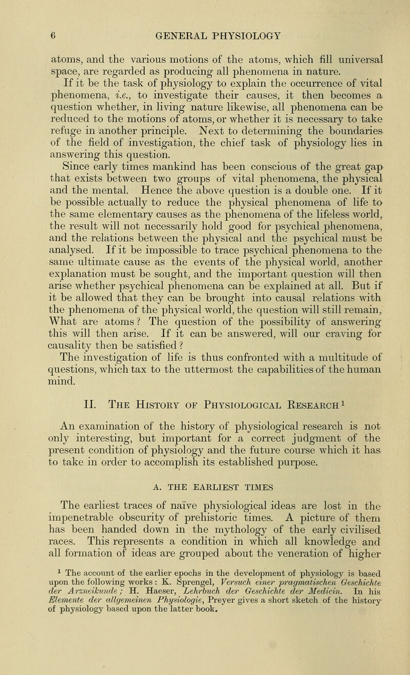 atoms, and the various motions of the atoms, which fill universal space, are regarded as producing all phenomena in nature. If it be the task of physiology to explain the occurrence of vital phenomena, i.e., to investigate their causes, it then becomes a question whether, in living nature likewise, all phenomena can be reduced to the motions of atoms, or whether it is necessary to take refuge in another principle. Next to determining the boundaries of the field of investigation, the chief task of physiology lies in answering this question. Since early times mankind has been conscious of the great gap that exists between two groups of vital phenomena, the physical and the mental. Hence the above question is a double one. If it be possible actually to reduce the physical phenomena of life to the same elementary causes as the phenomena of the lifeless world, the result will not necessarily hold good for psychical phenomena, and the relations between the physical and the psychical must be analysed. If it be impossible to trace psychical phenomena to the same ultimate cause as the events of the physical world, another explanation must be sought, and the important question will then arise whether psychical phenomena can be explained at all. But if it be allowed that they can be brought into causal relations with the phenomena of the physical world, the question will still remain, What are atoms ? The question of the possibility of answering this will then arise. If it can be answered, will our craving for causality then be satisfied ? The investigation of life is thus confronted with a multitude of questions, which tax to the uttermost the capabilities of the human mind. II. The History of Physiological Research1 An examination of the history of physiological research is not only interesting, but important for a correct judgment of the present condition of physiology and the future course which it has- to take in order to accomplish its established purpose. A. THE EARLIEST TIMES The earliest traces of naive physiological ideas are lost in the impenetrable obscurity of prehistoric times. A picture of them has been handed down in the mythology of the early civilised races. This represents a condition in which all knowledge and all formation of ideas are grouped about the veneration of higher 1 The account of the earlier epochs in the development of physiology is based upon the following works : K. Sprengel, Versuch einer pragmatischen Geschichte der Arzneikunde; H. Haeser, Lehrbuch der Geschichte der Medicin. In his Elemente der allgemeinen Physiologie, Preyer gives a short sketch of the history of physiology based upon the latter book.
