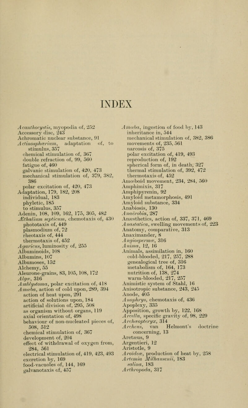 Acanthocystis, myopodia of, 252 Accessory disc, 243 Achromatic nuclear substance, 91 ActinoapJicerium, adaptation of, to stimulus, 357 chemical stimulation of, 3<»7 double refraction of, 99, 560 fatigue of, 460 galvanic stimulation of, 420, 473 mechanical stimulation of, 379, 382, 386 polar excitation of, 420, 473 Adaptation, 179, 182, 208 individual, 183 phyletic, 185 to stimulus, 357 Adenin, 108, 109, 162, 175, 305, 482 ^Ethalium septicum, chemotaxis of, 430 phototaxis of, 449 Plasmodium of, 72 rheotaxis of, 444 thermotaxis of, 452 Agariais, luminosity of, 255 Albuminoids, 108 Albumins, 107 Albumoses, 152 Alchemy, 55 Aleurone-grains, 83, 105, 108, 172 Alg«-, 316 Amblyntoma, polar excitation of, 418 Amceba, action of cold upon, 289, 394 action of heat upon, 291 action of solutions upon, 184 artificial division of, 295, 508 ae organism without organs, 119 axial orientation of, 498 behaviour of non-nucleated pieces of, 508, 512 chemical stimulation of, 367 development of, 204 effect of withdrawal of oxygen from, 284, 561 electrical stimulation of, 419, 423, 493 excretion by, 169 food-vacuoles of, 144, 169 iralvanotaxis of, 457 Amoeba, ingestion of food by, 143 inheritance in, 544 mechanical stimulation of, 382, 386 movements of, 235, 561 narcosis of, 375 polar excitation of, 419, 493 reproduction of, 192 spherical form of, in death, 327 thermal stimulation of, 392, 472 thermotaxis of, 452 Amoeboid movement, 234, 284. 560 Amphimixis, 317 Amphipyrenin, 92 Amyloid metamorphosis, 491 Amyloid substance, 334 Anabiosis, 130 Anaerobia, 287 Anaesthetics, action of, 337, 371, 469 Anastatica, swelling movements of, 223 Anatomy, comparative, 313 Anaximander, 8 Angiospermce, 316 Anima, 12, 16 Animals, assimilation in, 160 cold-blooded, 217, 257, 288 genealogical tree of, 316 metabolism of, 164, 173 nutrition of, 138, 274 warm-blooded, 217, 257 Animistic system of Stahl, 16 Anisotropic substance, 243, 245 Anode, 405 A nophrys, chemotaxis of, 436 Apoplexy, 335 Apposition, growth by, 122, 168 Arcella, specific gravity of, 98, 229 Arcforopttryx, 314 Archeus, van Helniont's doctrine concerning, 13 Aretseus, 9 Argentieri, 12 Aristotle, 9 Aroideee, production of heat by. 258 Artemia Milhausenii, 183 salina, 183 Arihropoda, 317