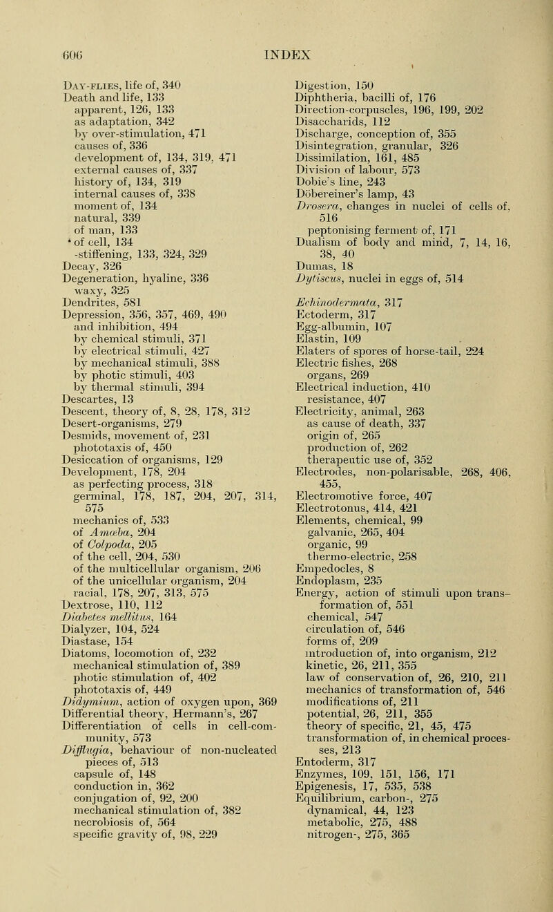 Day-flies, life of, 340 Death and life, 133 apparent, 126, 133 as adaptation, 342 by over-stimulation, 471 causes of, 336 development of, 134, 319, 471 external causes of, 337 history of, 134, 319 internal causes of, 338 moment of, 134 natural, 339 of man, 133 • of cell, 134 -stiffening, 133, 324, 329 Decay, 326 Degeneration, hyaline, 336 waxy, 325 Dendrites, 581 Depression, 356, 357, 469, 490 and inhibition, 494 by chemical stimuli, 371 by electrical stimuli, 427 by mechanical stimuli, 388 by photic stimuli, 403 by thermal stimuli, 394 Descartes, 13 Descent, theory of, 8, 28, 178, 312 Desert-organisms, 279 Desmids, movement of, 231 phototaxis of, 450 Desiccation of organisms, 129 Development, 178, 204 as perfecting process, 318 germinal, 178, 187, 204, 207, 314, 575 mechanics of, 533 of Amoeba, 204 of Colpoda, 205 of the cell, 204, 530 of the multicellular organism, 206 of the unicellular organism, 204 racial, 178, 207, 313, 575 Dextrose, 110, 112 Diabetes mellitm, 164 Dialyzer, 104, 524 Diastase, 154 Diatoms, locomotion of, 232 mechanical stimulation of, 389 photic stimulation of, 402 phototaxis of, 449 Didymium, action of oxygen upon, 369 Differential theory, Hermann's, 267 Differentiation of cells in cell-com- munity, 573 Difflugia, behaviour of non-nucleated pieces of, 513 capsule of, 148 conduction in, 362 conjugation of, 92, 200 mechanical stimulation of, 382 necrobiosis of, 564 -specific gravity of, 98, 229 Digestion, 150 Diphtheria, bacilli of, 176 Direction-corpuscles, 196, 199, 202 Disaccharids, 112 Discharge, conception of, 355 Disintegration, granular, 326 Dissimilation, 161, 485 Division of labour, 573 Dobie's line, 243 Dobereiner's lamp, 43 Drosera, changes in nuclei of cells of, 516 peptonising ferment of, 171 Dualism of bodv and mind, 7, 14, 16, 38, 40 Dumas, 18 Dytiscus, nuclei in eggs of, 514 JSchinodermata, 317 Ectoderm, 317 Egg-albumin, 107 Elastin, 109 Elaters of spores of horse-tail, 224 Electric fishes, 268 organs, 269 Electrical induction, 410 resistance, 407 Electricity, animal, 263 as cause of death, 337 origin of, 265 production of, 262 therapeutic use of, 352 Electrodes, non-polarisable, 268, 406, 455, Electromotive force, 407 Electrotonus, 414, 421 Elements, chemical, 99 galvanic, 265, 404 organic, 99 thermo-electric, 258 Empedocles, 8 Endoplasm, 235 Energy, action of stimuli upon trans- formation of, 551 chemical, 547 circulation of, 546 forms of, 209 introduction of, into organism, 212 kinetic, 26, 211, 355 law of conservation of, 26, 210, 211 mechanics of transformation of, 546 modifications of, 211 potential, 26, 211, 355 theory of specific, 21, 45, 475 transformation of, in chemical proces- ses, 213 Entoderm, 317 Enzymes, 109, 151, 156, 171 Epigenesis, 17, 535, 538 Equilibrium, carbon-, 275 dynamical, 44, 123 metabolic, 275, 488 nitrogen-, 275, 365