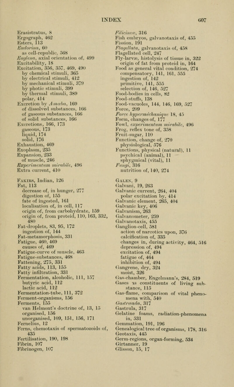 Erasistratus, 8 Ergograph, 462 Esters, 113 Evdorina, 60 as cell-republic. 568 Ehtglena, axial orientation of, 49!l Excitability, IS Excitation, 366, 357, 469, 490 by chemical stimuli, 365 by electrical stimuli, 412 by mechanical stimuli, 379 by photic stimuli, 399 by thermal stimuli, 389 polar, 414 Excretion by A mceba, 169 of dissolved substances, 166 of gaseous substances, 166 of solid substances, 166 Excretions, 166, 173 gaseous, 173 liquid, 174 solid, 176 Exhaustion, 469 Exoplasm, 235 Expansion, 233 of muscle, 246 Expertmaitum mirabile, 4!»ii Extra current, 410 Fakirs, Indian, 126 Fat, 113 decrease of, in hunger, 277 digestion of, 155 fate of ingested, 161 localisation of, in cell, 117 origin of, from carbohydrate, 159 origin of, from proteid, 110, 163, 332, 480 Fat-droplets, 83, 95, 172 ingestion of, 144 Fat-metamorphosis, 331 Fatigue, 460, 469 causes of, 469 Fatigue-curve of muscle. 463 Fatigue-substances, 468 Fattening, 275, 331 Fatty acids, 113, 155 Fatty infiltration, 331 Fermentation, alcoholic, 111, 157 butyric acid, 112 lactic acid, 112 Fermentation-tube, 111, 372 Ferment-organisms, 156 Ferments, 155 van Helmont's doctrine of, 13, 15 organised, 156 unorganised, 109, 151, 156, 171 Fernelius, 12 Ferns, chemotaxis of spermatozoids of, 435 Fertilisation, 190, 198 Fibrin, 107 Fibrinogen, 107 Filicinea, 316 Fish embryos, galvanotaxis of, 455 Fission, 191 Flagellata, galvanotaxis of, 458 Flagellated cell, 247 Fly-larvre, histolysis of tissue in, 322 origin of fat from proteid in, 164 Food as general vital condition, 274 compensatory, 141, 161, 555 ingestion of, 142 primitive, 141, 555 selection of, 146, 527 Food-bodies in cells, 82 Food-stuffs, 138 Food-vacuoles 144, 146, 169, 527 Force, 209 Force hypermechanique 18, 45 Form, changes of, 177 Fowl, experimentum mirabile, 496 Frog, reflex tone of, 358 Fruit-sugar, 110 Function, change of, 270 physiological, 576 Functions, physical (natural), 11 psychical (animal), 11 sphygmical (vital), 11 Fungi, 316 nutrition of, 140, 274 Galex, 9 Galvani, 19, 263 Galvanic current, 264, 404 polar excitation by, 414 Galvanic element, 265, 404 Galvanic key, 406 Galvanism, 263 Galvanometer, 259 Galvanotaxis, 455 Ganglion-cell, 581 action of narcotics upon, 376 calcification of, 335 changes in, during activity, 464, 516 depression of, 494 excitation of, 494 fatigue of, 464 inhibition of, 494 Gangrene, dry, 324 moist, 326 Gas-chamber, Engelmann's, 284, 519 Gases as constituents of living sub- stance, 115 Gas-flame, comparison of vital pheno- mena with, 540 Gastneada, 317 Gastrula, 317 Gelatine foams, radiation-phenomena in, 531 Gemmation, 191, 196 Genealogical tree of organisms, 178, 316 Geotaxis, 445 Germ-regions, organ-forming, 534 Girtanner, 19 < rlisson, 15, 17