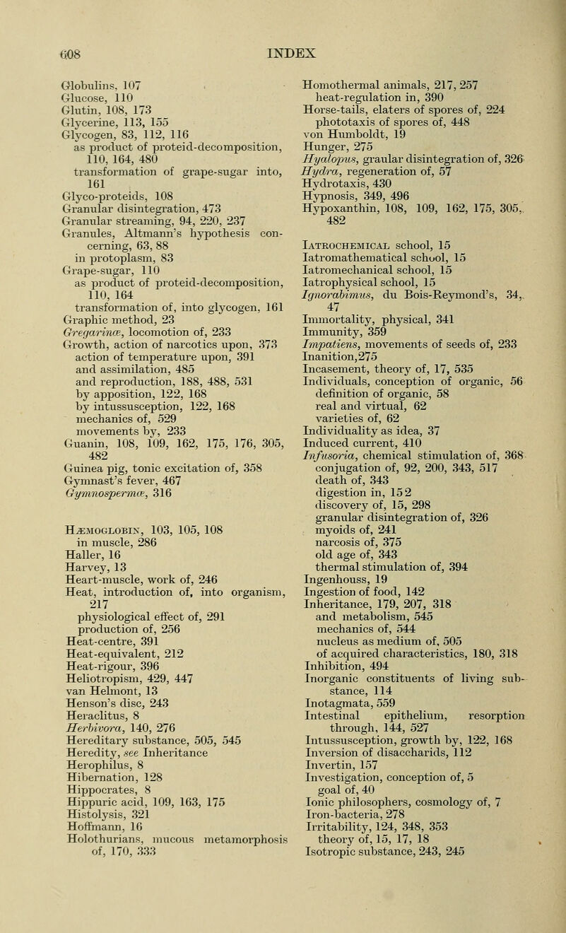 Globulins, 107 Glucose, 110 Glutin, 108, 173 Glycerine, 113, 155 Glycogen, 83, 112, 116 as product of proteid-decomposition, 110, 164, 480 transformation of grape-sugar into, 161 Glyco-proteids, 108 Granular disintegration, 473 Granular streaming, 94, 220, 237 Granules, Altmann's hypothesis con- cerning, 63, 88 in protoplasm, 83 Grape-sugar, 110 as product of proteid-decomposition, 110, 164 transformation of, into glycogen, 161 Graphic method, 23 Gregarince, locomotion of, 233 Growth, action of narcotics upon, 373 action of temperature upon, 391 and assimilation, 485 and reproduction, 188, 488, 531 by apposition, 122, 168 by intussusception, 122, 168 mechanics of, 529 movements by, 233 Guanin, 108, 109, 162, 175, 176, 305, 482 Guinea pig, tonic excitation of, 358 Gymnast's fever, 467 Gymnospermce, 316 Haemoglobin, 103, 105, 108 in muscle, 286 Haller, 16 Harvey, 13 Heart-muscle, work of, 246 Heat, introduction of, into organism, 217 physiological effect of, 291 production of, 256 Heat-centre, 391 Heat-equivalent, 212 Heat-rigour, 396 Heliotropism, 429, 447 van Helmont, 13 Henson's disc, 243 Heraclitus, 8 Herbivora, 140, 276 Hereditary substance, 505, 545 Heredity, see Inheritance Herophilus, 8 Hibernation, 128 Hippocrates, 8 Hippuric acid, 109, 163, 175 Histolysis, 321 Hoffmann, 16 Holothurians, mucous metamorphosis of, 170, 333 Homothermal animals, 217, 257 heat-regulation in, 390 Horse-tails, elaters of spores of, 224 phototaxis of spores of, 448 von Humboldt, 19 Hunger, 275 Hyalopus, graular disintegration of, 326 Hydra, regeneration of, 57 Hydrotaxis, 430 Hypnosis, 349, 496 Hypoxanthin, 108, 109, 162, 175, 305. 482 Iatrochemical school, 15 latromathematical school, 15 latromechanical school, 15 Iatrophysical school, 15 Ignorabimus, du Bois-Reymond's, 34,. 47 Immortality, physical, 341 Immunity, 359 Impatiens, movements of seeds of, 233 Inanition,275 Incasement, theory of, 17, 535 Individuals, conception of organic, 56 definition of organic, 58 real and virtual, 62 varieties of, 62 Individuality as idea, 37 Induced current, 410 Infusoria, chemical stimulation of, 368 conjugation of, 92, 200, 343, 517 death of, 343 digestion in, 152 discovery of, 15, 298 granular disintegration of, 326 myoids of, 241 narcosis of, 375 old age of, 343 thermal stimulation of, 394 Ingenhouss, 19 Ingestion of food, 142 Inheritance, 179, 207, 318 and metabolism, 545 mechanics of, 544 nucleus as medium of, 505 of acquired characteristics, 180, 318 Inhibition, 494 Inorganic constituents of living sub- stance, 114 Inotagmata, 559 Intestinal epithelium, resorption through, 144, 527 Intussusception, growth by, 122, 168 Inversion of disaccharids, 112 Invertin, 157 Investigation, conception of, 5 goal of, 40 Ionic philosophers, cosmology of, 7 Iron-bacteria, 278 Irritability, 124, 348, 353 theory of, 15, 17, 18 Isotropic substance, 243, 245