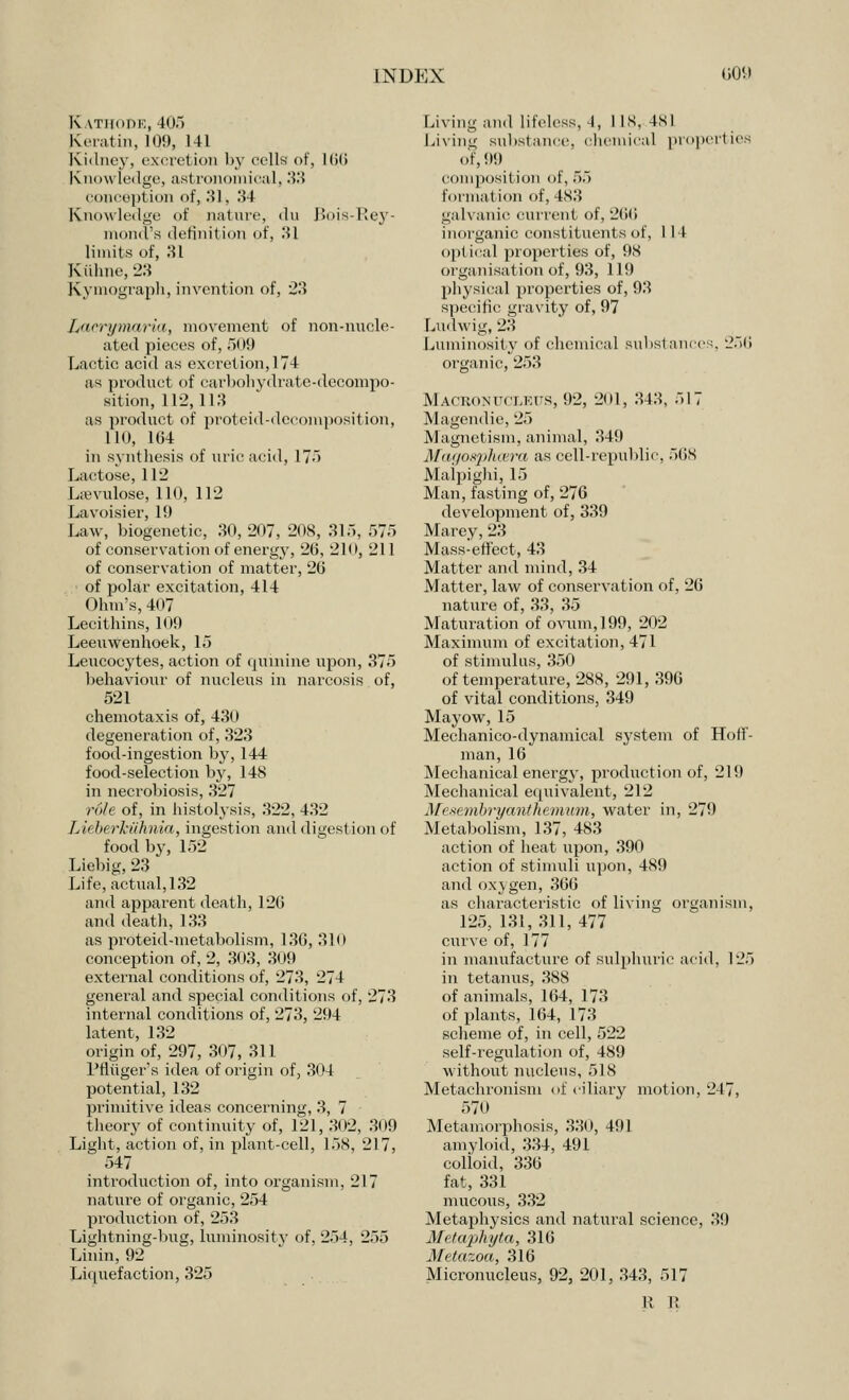 Kathode, 405 Keratin, 109, 141 Kidney, excretion by cells of, 166 Knowledge, asl ronomical, 33 concept ion of, 31-, 34 Knowledge <>f nature, du Bois-Rey- mond's definil ion of, 31 limits of, 31 Kuhne, 23 Kymograph, invention of, 23 L>ici\i/ni'irift., movement of non-nucle- ated pieces of, 509 Lactic acid as excretion, 174 as product of carbohydrate-decompo- sition, 112,113 as product of proteid-decomposition, 110, 164 in synthesis of uric acid, IT-') Lactose, 112 Lievulose, 110, 112 Lavoisier, 11) Law, biogenetic, 30, 207, 208, 315, 575 of conservation of energy, 26, 210, 211 of conservation of matter, 26 of polar excitation, 414 Ohm's, 407 Lecithins, 109 Leeuwenhoek, 15 Leucocytes, action of quinine upon, 375 behaviour of nucleus in narcosis of, 521 chemotaxis of, 430 degeneration of, 323 food-ingestion by, 144 food-selection by, 148 in necrobiosis, 327 role of, in histolysis, 322, 432 Licberkiihnia, ingestion and digestion of food by, 152 Liebig, 23 Life, actual, 132 and apparent death, 126 and death, 133 as proteid-metabolism, 136, 310 conception of, 2, 303, 3< 19 external conditions of, 273, 274 general and special conditions of, 273 internal conditions of, 273, 294 latent, 132 origin of, 297, 307, 311 PfLiiger's idea of origin of, 304 potential, 132 primitive ideas concerning, 3, 7 theory of continuity of, 121, 302, 309 Light, action of, in plant-cell, 158, 217, m 547 introduction of, into organism, 217 nature of organic, 254 production of, 253 Lightning-bug, luminosity of, 254, 255 Linin, 92 Liquefaction, 325 Living and lifeless, I, lis, 4SI Living substance, chemical properties of, 99 composition of, 55 formation of, 483 galvanic current of, 266 inorganic constituents of, 114 optical properties of, 98 organisation of, 93, 119 physical properties of, 93 specific gravity of, 97 Ludwig, 23 Luminosity of chemical substances, 250 organic, 253 Macbonucleus, 92, 201, 343, 517 Magendie, 25 Magnetism, animal, 349 J\[a(]os]}luvra as cell-republic, 568 Maipighi, 15 Man, fasting of, 276 development of, 339 Marey, 23 Mass-effect, 43 Matter and mind, 34 Matter, law of conservation of, 26 nature of, 33, 35 Maturation of ovum, 199, 202 Maximum of excitation, 471 of stimulus, 350 of temperature, 288, 291, 396 of vital conditions, 349 Mayow, 15 Mechanico-dynamical system of Hoff- man, 16 Mechanical energy, production of, 219 Mechanical equivalent, 212 Mesembryanthemum, water in, 279 Metabolism, 137, 483 action of heat upon, 390 action of stimuli upon, 489 and oxygen, 366 as characteristic of living organism, 125, 131,311, 477 curve of, 177 in manufacture of sulphuric acid, 125 in tetanus, 388 of animals, 164, 173 of plants, 164, 173 scheme of, in cell, 522 self-regulation of, 489 without nucleus, 518 Metachronism of ciliary motion, 247, 570 Metamorphosis, 330, 491 amyloid, 334, 491 colioid, 336 fat, 331 mucous, 332 Metaphysics and natural science, 39 Metaphyta, 316 .1/- tazoa, 316 Micronucleus, 92, 201, 343, 517 R R