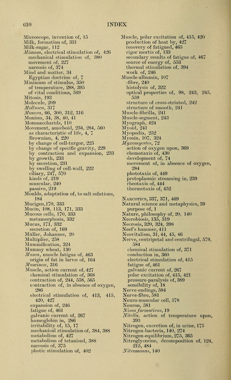 MiCToscope, invention of, 15 Milk, formation of, 331 Milk-sugar, 112 Mimosa, electrical stimulation of, 426 mechanical stimulation of, 380 movement of, 227 narcosis of, 374 Mind and matter, 34 Egyptian doctrine of, 7 Minimum of stimulus, 350 of temperature, 288, 395 of vital conditions, 349 Mitosis, 193 Molecule, 209 Mollusca, 317 Monera, 66, 300, 312, 316 Monism, 34, 38, 40, 41 Monosaccharids, 110 Movement, amoeboid, 234, 284, 560 as characteristic of life, 4, 7 Brownian, 4, 220 by change of cell-turgor, 225 by change of specific gravity, 229 by contraction and expansion, 233 by growth, 233 by secretion, 231 by swelling of cell-wall, 222 ciliary, 247, 570 kinds of, 219 muscular, 240 passive, 219 Moulds, adaptation of, to salt solutions, 184 Mucigen,l70, 333 Mucin, 108, 113, 171, 333 Mucous cells, 170, 333 metamorphosis, 332 Mucus, 171, 332 secretion of, 169 Midler, Johannes, 20 Multiplier, 258 Mummification, 324 Mummy wheat, 130 Musca, muscle fatigue of, 463 origin of fat in larva? of, 164 Muscinece, 316 Muscle, action current of, 427 chemical stimulation of, 368 contraction of, 244, 558, 565 contraction of, in absence of oxygen, 286 electrical stimulation of, 413, 415, 420, 427 expansion of, 246 fatigue of, 461 galvanic current of, 267 haemoglobin in, 286 irritability of, 15, 17 mechanical stimulation of, 384, 388 metabolism of, 427 metabolism of tetanised, 388 narcosis of, 375 photic stimulation of, 402 Muscle, polar excitation of, 415, 420 production of heat by, 427 recovery of fatigued, 465 rigor mortis of, 133 secondary results of fatigue of, 467 source of energy of, 553 thermal stimulation of, 394 work of, 246 Muscle-albumin, 107 -fibre, 240 histolysis of, 322 optical properties of, 98, 243, 245, 559 structure of cross-striated, 242 structure of smooth, 241 Muscle-fibrilla, 241 Muscle-segment, 243 Myograph, 424 Myoid, 241 Myopodia, 252 Myosin, 107, 324 Myxomycetes, 72 action of oxygen upon, 369 chemotaxis of, 430 development of, 74 movement of, in absence of oxygen, 284 phototaxis of, 449 protoplasmic streaming in, 239 rheotaxis of, 444 thermotaxis of, 452 Narcotics, 337, 371, 469 Natural science and metaphysics, 39 purpose of, 1 Nature, philosophy of, 20, 140 Necrobiosis, 135, 319 Necrosis, 320, 324, 398 Neef's hammer, 411 Neovitalism, 31, 44, 45, 46 Nerve, centripetal and centrifugal, 579, 584 chemical stimulation of, 371 conduction in, 360 electrical stimulation of, 415 fatigue of, 461 galvanic current of, 267 polar excitation of, 415, 421 pressure-paralysis of, 389 sensibility of, 18 Nerve-endings, 584 Nerve-fibre, 581 Neuro-muscular cell, 578 Neuron, 581 Nisus formativun, 19 Nitella. action of temperature upon, 393 Nitrogen, excretion of, in urine, 175 Nitrogen-bacteria, 140, 274 Nitrogen-equilibrium, 275, 365 Nitroglycerine, decomposition of, 124, 215, 484 Nitromonas, 140