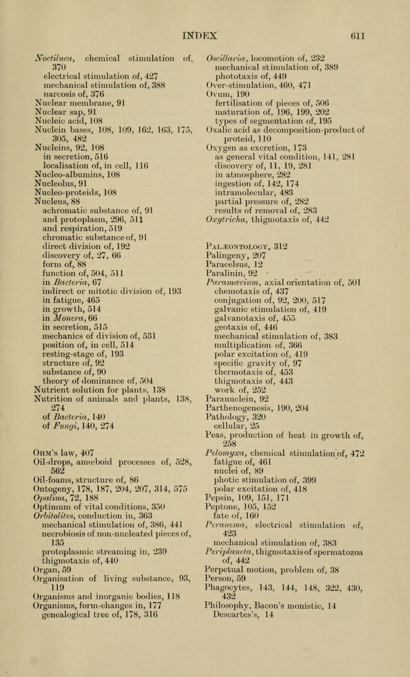 Noctiluca, chemical stimulation of. 370 electrical stimulation of, 427 mechanical stimulation of, 388 narcosis of, 376 Nuclear membrane, 91 Nuclear sap, 91 Nucleic acid, 1US Nuelein bases, 108, 1U9, 162, 163, 175, 305, 482 Nucleins, 92, 108 in secretion, 516 localisation of, in cell, 116 Nucleo-albumins, 108 Nucleolus, 91 Nucleo-proteids, 108 Nucleus, 88 achromatic substance of, 91 and protoplasm, 296, 511 and respiration, 519 chromatic substance of, 91 direct division of, 192 discovery of, 27, 66 form of, 88 function of, 504, 511 in Bacteria, 67 indirect or mitotic division of, 193 in fatigue, 465 in growth, 514 in Monera, 66 in secretion, 515 mechanics of division of, 531 position of, in cell, 514 resting-stage of, 193 structure of, 92 substance of, 90 theory of dominance of, 5( *4 Nutrient solution for plants, 138 Nutrition of animals and plants, 138, 274 of Bacteria, 140 of Fungi, 140, 274 Ohm's law, 407 Oil-drops, amteboid processes of, 528, 562 Oil-foams, structure of, 86 Ontogeny, 178, 187, 204, 207, 314, 575 Opalina, 72, 188 Optimum of vital conditions, 350 Orbito/ites, conduction in, 363 mechanical stimulation of, 386, 441 necrobiosis of non-nucleated pieces of, 135 protoplasmic streaming in, 239 thigmotaxis of, 440 Organ,59 Organisation of living substance, 93, 119 Organisms and inorganic bodies, 118 Organisms, form-changes in, 177 genealogical tree of, 178, 316 Oscillariai, locomotion of, 232 mechanical stimulation of, 389 phototaxis of, 449 Over-stimulation, 460, 471 Ovum, 190 fertilisation of pieces of, 506 maturation of, 196, 199, 202 types of segmentation of, 195 Oxalic acid as decomposition-product of proteid, 110 Oxygen as excretion, 173 as general vital condition, 141, 281 discovery of, 11, 19, 281 in atmosphere, 282 ingestion of, 142, 174 intramolecular, 483 partial pressure of, 282 results of removal of, 283 Oxytricha, thigmotaxis of, 442 Palaeontology, 312 Palingeny, 207 Paracelsus, 12 Paralinin, 92 ■ Paramaicium, axial orientation of, 501 chemotaxis of, 437 conjugation of, 92, 200, 517 galvanic stimulation of, 419 galvanotaxis of, 455 geotaxis of, 446 mechanical stimulation of, 383 multiplication of, 366 polar excitation of, 419 specific gravity of, 97 thermotaxis of, 453 thigmotaxis of, 443 work of, 252 Paranuclein, 92 Parthenogenesis, 190, 204 Pathology, 320 cellular, 25 Peas, production of heat in growth of, 258 Pelomyxa, chemical stimulation'of, 472 fatigue of, 461 nuclei of, 89 photic stimulation of, 399 polar excitation of, 418 Pepsin, 109, 151, 171 Peptone, 105, 152 fate of, 160 Peraiiema, electrical stimulation of, 423 mechanical stimulation of, 383 Perijrtaneta, thigmotaxis of spermatozoa of, 442 Perpetual motion, problem of, 38 Person, 59 Phagocytes, 143. 144, 148, 322, 430, 432 Philosophy, Bacon's monistic, 14 Descartes's, 14