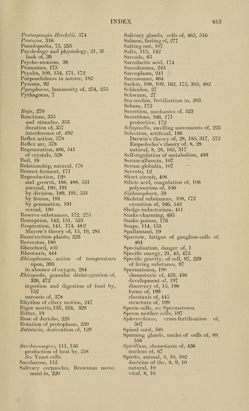 Protospongia Hceckelii, 574 Protozoa, 316 Pseudopodia, 75, 235 Psychology and physiology, -1, 31 task of, 39 Psycho-monism, 38 Ptomaines, 175 Ptyalin, 109, 1,54, 171, 172 Purposefulness in nature, L82 Pyrenin, 92 Pyrophorus, luminosity of, 254, 255 Pythagoras, 7 Raja, 270 Reactions, 355 and stimulus, 353 duration of, 357 interference of, 492 Reflex action, 578 Reflex arc, 578 Regeneration, 486, 541 of crystals, 528 Red, 1*8 Relationship, natural, 178 Rennet-ferment, 171 Reproduction, 120 and growth, 188, 488, 531 asexual, 190, 191 by division, 189, 191, 531 by fission, 191 by gemmation, 191 sexual, 190 Reserve-substances, 172, 275 Resorption, 142, 151, 523 Respiration, 141, 174, 482 Mayow's theory of, 15, 19, 281 Resurrection-plants, 223 Reversion, 180 Rheochord, 409 Rheotaxis, 444 Rhizoplasma, action of temperature upon, 393 in absence of oxygen, 284 Rhizopoda, granular disintegration of, 326, 472 ingestion and digestion of food by, 152 narcosis of, 378 Rhythm of cilary motion, 247 Rigor mortis, 133, 324, 329 Ritter, 19 Rose of Jericho, 223 Rotation of protoplasm, 239 Rotatoria, desiccation of, 129 Saccharomyces, 111, 156 production of heat by, 258 Set Yeast-cells Saccharose, 112 Salivary corpuscles, Brownian move- ment in, 220 Salivary glands, cells of, 465, 516 Salmon, fasting of, 277 Salting-out, 107 Salts, 115, 142 Sarcode, 65 Sarcolaetic acid, 174 Sarcolemma, 243 Sarcoplasm, 241 Sarcosomes, 4(i4 Sarkin, HIS, Hi!), 162, 175, 305, 482 Schleiden, 27 Schwann, 27 Sea-urchin, fertilisation in, 203 Sebum, 172 Secretion, mechanics of, 523 Secretions, 166, 171 protective, 172 Si laginella, swelling movements of, 223 Selection, artificial, 186 Darwin's theory of, 28, 185, 317, 573 Empedocles's theory of, 8, 28 natural, 8, 28, 185, 317 Self-regulation of metabolism, 489 Serum-albumin, 107 Serum-globulin, 107 Serveto, 12 Short circuit, 408 Silicic acid, coagulation of, 106 polymerism of, 106 Siphonophora, 59 Skeletal substances, 108, 172 excretion of, 166, 543 Sledge-inductorium, 411 Snake-charming, 495 Snake-poison, 176 Soaps, 114, 155 Spallanzani, 19 Sparrow, fatigue of ganglion-cells of, 464 Specialisation, danger of, 1 Specific energy, 21, 45, 475 Specific gravity, of cell, 97, 229 of living substance, 97 Spermatozoa, 190 chemotaxis of, 433, 438 development of, 197 discoverv of, 15, 198 forms of* 199 rheotaxis of, 445 structure of, 19!) Sperm-cells, see Spermatozoa Sperm mother-cells, 197 Sphcerechinus, cross-fertilisation of, 507 Spinal cord, 580 Spinning glands, nuclei of cells of, 89. 516 Spirillum, chemotaxis of, 436 nucleus of, (i7 Spirits, animal, 8, 10, 102 doctrine of the, S, 9, 10 natural, 10 vital, 8, 10