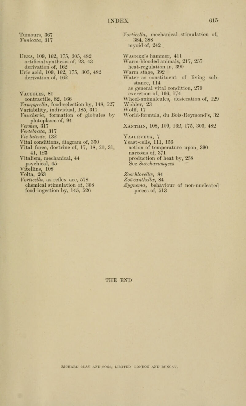 Tumours. 367 Tunicata, 317 L*i;i:a, 109, 162, 17), 305, 4S2 artificial systhesis of, 23, 4.*! derivation of, 162 Uric acid, 109, 162, 175, 305, 482 derivation of, 162 Vacuoles, 81 contractile, 82, 166 Vampyrella, food-selection by, 148, .*i27 Variability, individual, 185, HIT Vaucheria, formation of globules by plotoplasm of, 94 Vermes, 317 Vtrttbrata, 317 Vie latente. 132 Vital conditions, diagram of, 350 Vital force, doctrine of, 17, 18, 20, 31, 41, 123 Vitalism, mechanical, 44 psychical, 45 Vitellins, 108 Volta, 263 Vorticella, as reflex arc, 578 chemical stimulation of, 368 food-ingest ion by, 145. 526 Vorticella, mechanical stimulation of, 384, :;>> myoid of, 242 Wagner's hammer, 411 Warm-blooded animals, 217, 257 heat-regulation in. 390 Warm stage, 392 Water as constituent of living sub- stance, 114 as general vital condition, 279 excretion of, 166, 174 Wheel-animalcules, desiccation of, 129 Wohler, 23 Wolflf, 17 World-formula, du Bois-Reymond's, 32 Xaxthix, 108, 109, 162, 175, 305, 482 Ya.turveda, 7 Yeast-cells, 111, 156 action of temperature upon, 390 narcosis of, 371 production of heat by, 258 8ee Saccharomyces Zoochlorelke, 84 Zooxanthellce, 84 Zygonema, behaviour of non-nucleated pieces of, 513 THE END RICHARD CLAY AND SONS, LIMITED LONDON AND BUNGAY,