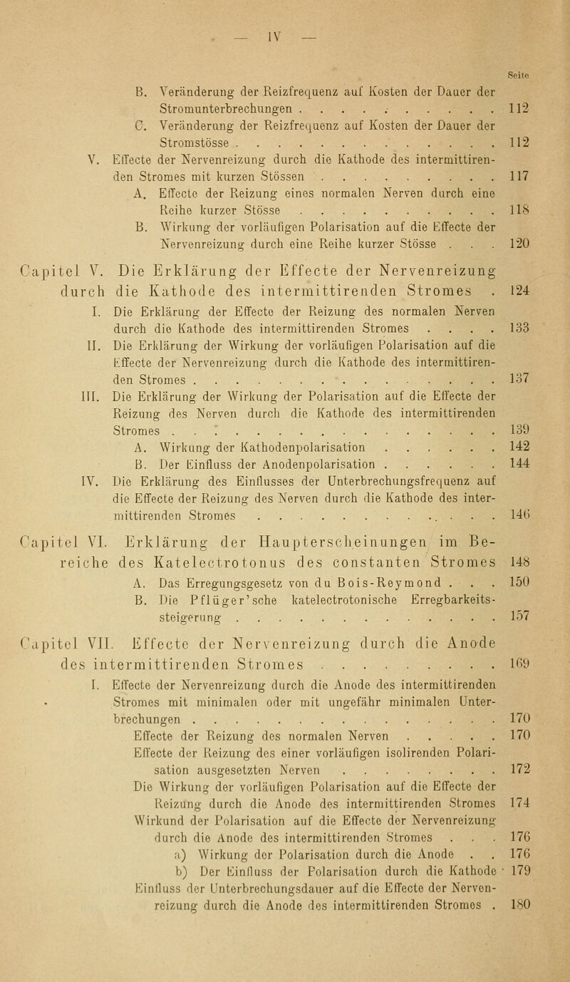 — IV — Seite B. Veränderung der Reizfrequenz auf Kosten der Dauer der Stromunterbrechungen 112 C. Veränderung der Reizfrequenz auf Kosten der Dauer der Stromstösse 112 V. Effecte der Nervenreizung durch die Kathode des intermittiren- den Stromes mit kurzen Stössen 117 A. Effecte der Reizung eines normalen Nerven durch eine Reihe kurzer Stösse 118 B. Wirkung der vorläufigen Polarisation auf die Effecte der Nervenreizung durch eine Reihe kurzer Stösse . . .120 Oapitel V. Die Erklärung der Effecte der Nervenreizung durch die Kathode des intermittirenden Stromes . 124 I. Die Erklärung der Effecte der Reizung des normalen Nerven durch die Kathode des intermittirenden Stromes . . 133 II. Die Erklärung der Wirkung der vorläufigen Polarisation auf die iiffecte der Nervenreizung durch die Kathode des intermittiren- den Stromes 137 HI. Die Erklärung der Wirkung der Polarisation auf die Effecte der Reizung des Nerven durch die Kathode des intermittirenden Stromes '. 139 A. Wirkung der Kathodenpolarisation 142 B. Der Einfluss der Anodenpolarisation 144 IV. Die Erklärung des Einflusses der Unterbrechungsfrequenz auf die Effecte der Reizung des Nerven durch die Kathode des inter- mittirenden Stromes 146 Oapite] VI. Erklärung der Haupterscheinungen im Be- reiche des Katelectrotonus des constanten Stromes 148 A. Das Erregungsgesetz von du Bois-Reymond . . . 150 B. Die Pflüger'sehe katelectrotonische Erregbarkeits- steigerung 157 Capitol VII. Effecte der Nervenreizung durch die Anode des intermittirenden Stromes 169 L Effecte der Nervenreizung durch die Anode des intermittirenden Stromes mit minimalen oder mit ungefähr minimalen Unter- brechungen 170 Effecte der Reizung des normalen Nerven 170 Effecte der Reizung des einer vorläufigen isolirenden Polari- sation ausgesetzten Nerven 172 Die Wirkung der vorläufigen Polarisation auf die Effecte der Reizung durch die Anode des intermittirenden Stromes 174 Wirkund der Polarisation auf die Effecte der Nervenreizung durch die Anode des intermittirenden Stromes . . . 17G a) Wirkung dor Polarisation durch die Anode . . 176 b) Der Einfluss der Polarisation durch die Kathode ■ 179 Einfluss der Unterbrechungsdauer auf die Effecte der Nervon- reizung durch die Anode des intermittirenden Stromes . 180