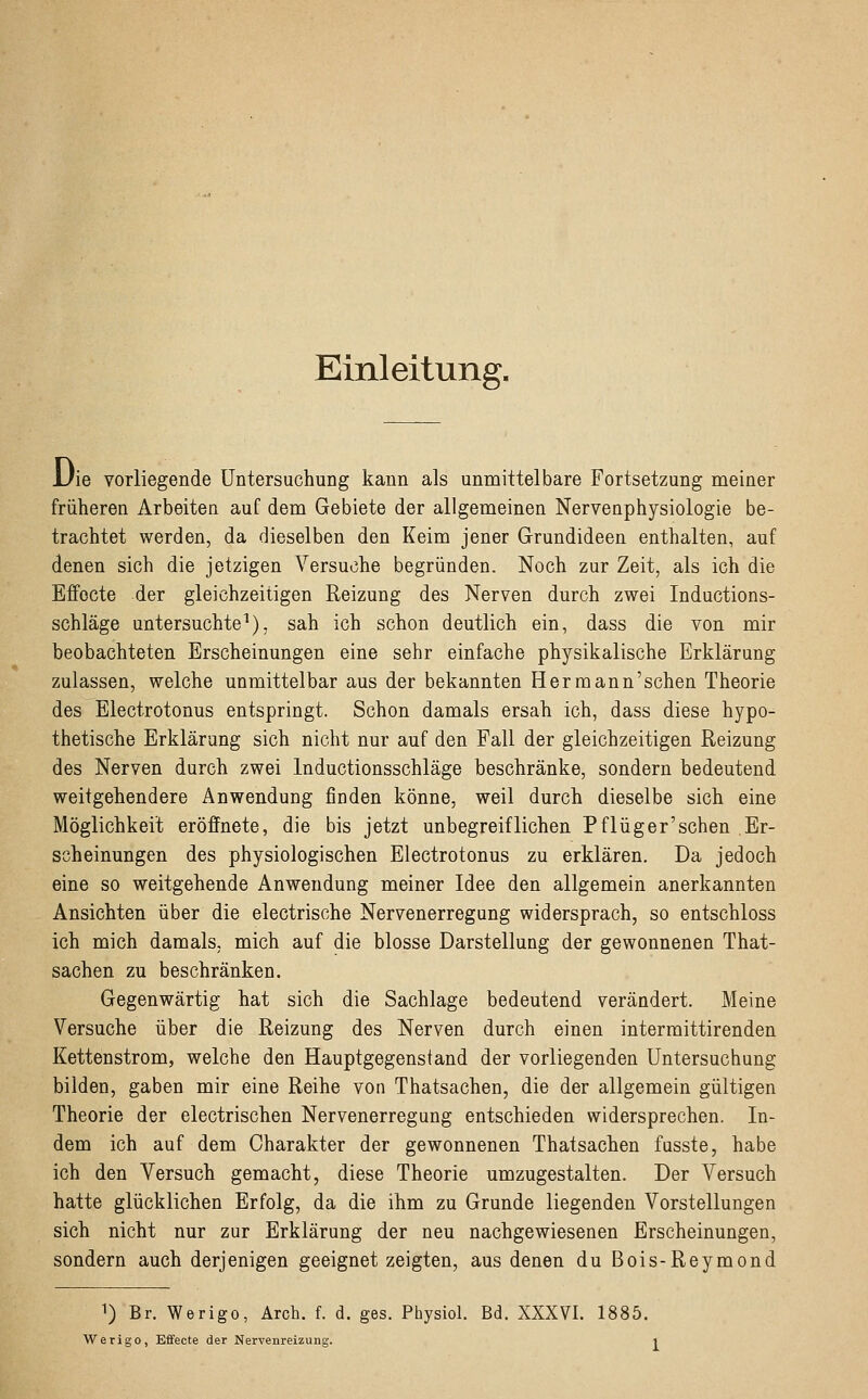 Einleitung. JJie vorliegende Untersuchung kann als unmittelbare Fortsetzung meiner früheren Arbeiten auf dem Gebiete der allgemeinen Nervenphysiologie be- trachtet werden, da dieselben den Keim jener Grundideen enthalten, auf denen sich die jetzigen Versuche begründen. Noch zur Zeit, als ich die Effocte der gleichzeitigen Reizung des Nerven durch zwei Inductions- schläge untersuchte1), sah ich schon deutlich ein, dass die von mir beobachteten Erscheinungen eine sehr einfache physikalische Erklärung zulassen, welche unmittelbar aus der bekannten Her mann'sehen Theorie des Electrotonus entspringt. Schon damals ersah ich, dass diese hypo- thetische Erklärung sich nicht nur auf den Fall der gleichzeitigen Reizung des Nerven durch zwei lnductionsschläge beschränke, sondern bedeutend weitgehendere Anwendung finden könne, weil durch dieselbe sich eine Möglichkeit eröffnete, die bis jetzt unbegreiflichen Pf lüg er'sehen Er- scheinungen des physiologischen Electrotonus zu erklären. Da jedoch eine so weitgehende Anwendung meiner Idee den allgemein anerkannten Ansichten über die electrische Nervenerregung widersprach, so entschloss ich mich damals, mich auf die blosse Darstellung der gewonnenen That- sachen zu beschränken. Gegenwärtig hat sich die Sachlage bedeutend verändert. Meine Versuche über die Reizung des Nerven durch einen intermittirenden Kettenstrom, welche den Hauptgegenstand der vorliegenden Untersuchung bilden, gaben mir eine Reihe von Thatsachen, die der allgemein gültigen Theorie der electrischen Nervenerregung entschieden widersprechen. In- dem ich auf dem Charakter der gewonnenen Thatsachen fusste, habe ich den Versuch gemacht, diese Theorie umzugestalten. Der Versuch hatte glücklichen Erfolg, da die ihm zu Grunde liegenden Vorstellungen sich nicht nur zur Erklärung der neu nachgewiesenen Erscheinungen, sondern auch derjenigen geeignet zeigten, aus denen du Bois-Reymond 1) Br. Werigo, Arch. f. d. ges. Physiol. Bd. XXXVI. 1885. Werigo, Effecte der Nervenreizung.