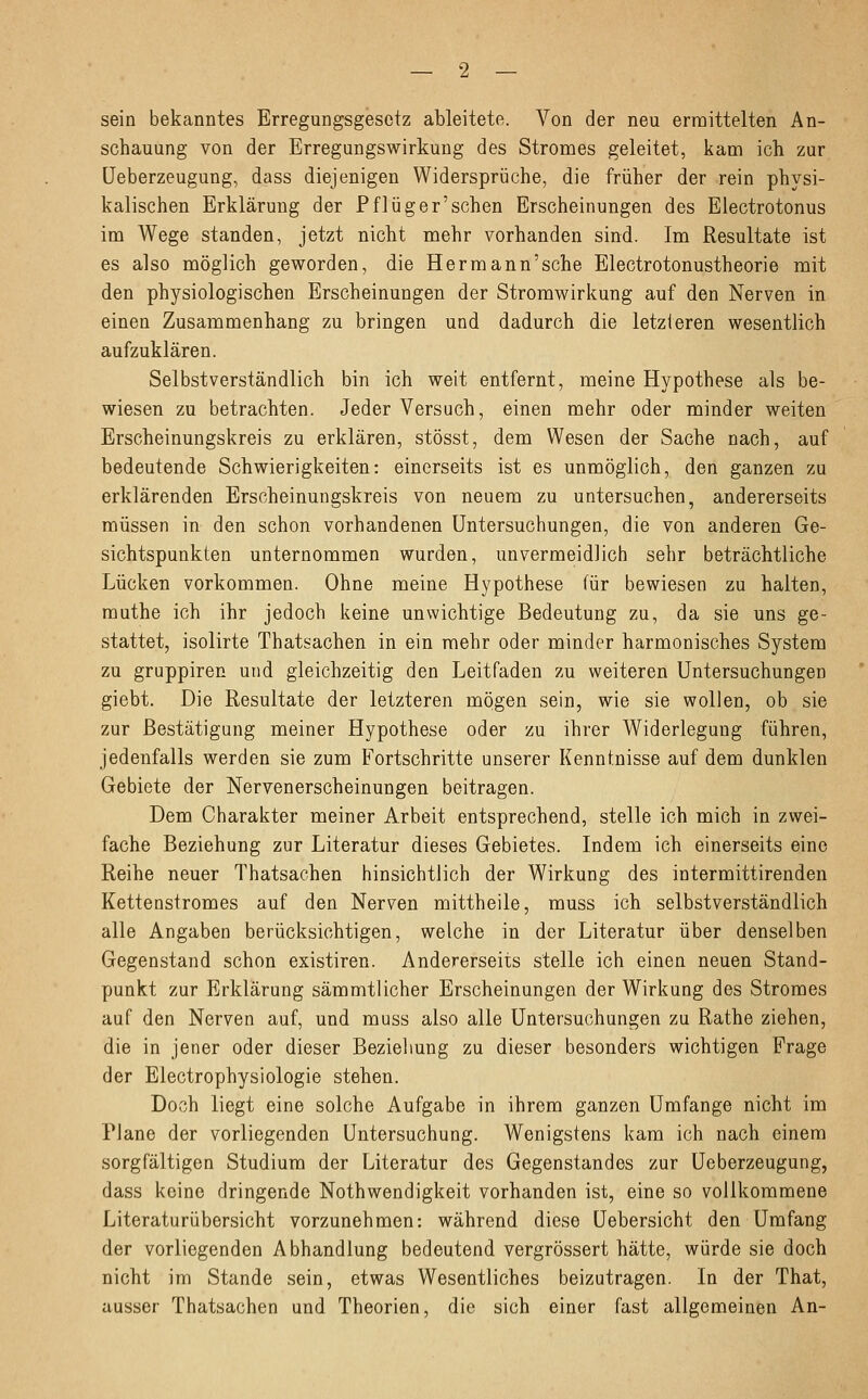 sein bekanntes Erregungsgesetz ableitete. Von der neu ermittelten An- schauung von der Erregungswirkung des Stromes geleitet, kam ich zur Ueberzeugung, dass diejenigen Widersprüche, die früher der rein physi- kalischen Erklärung der Pflüger'sehen Erscheinungen des Electrotonus im Wege standen, jetzt nicht mehr vorhanden sind. Im Resultate ist es also möglich geworden, die Hermann'sehe Electrotonustheorie mit den physiologischen Erscheinungen der Stromwirkung auf den Nerven in einen Zusammenhang zu bringen und dadurch die letzteren wesentlich aufzuklären. Selbstverständlich bin ich weit entfernt, meine Hypothese als be- wiesen zu betrachten. Jeder Versuch, einen mehr oder minder weiten Erscheinungskreis zu erklären, stösst, dem Wesen der Sache nach, auf bedeutende Schwierigkeiten: einerseits ist es unmöglich, den ganzen zu erklärenden Erscheinungskreis von neuem zu untersuchen, andererseits müssen in den schon vorhandenen Untersuchungen, die von anderen Ge- sichtspunkten unternommen wurden, unvermeidlich sehr beträchtliche Lücken vorkommen. Ohne meine Hypothese für bewiesen zu halten, muthe ich ihr jedoch keine unwichtige Bedeutung zu, da sie uns ge- stattet, isolirte Thatsachen in ein mehr oder minder harmonisches System zu gruppiren und gleichzeitig den Leitfaden zu weiteren Untersuchungen giebt. Die Resultate der letzteren mögen sein, wie sie wollen, ob sie zur Bestätigung meiner Hypothese oder zu ihrer Widerlegung führen, jedenfalls werden sie zum Fortschritte unserer Kenntnisse auf dem dunklen Gebiete der Nervenerscheinungen beitragen. Dem Charakter meiner Arbeit entsprechend, stelle ich mich in zwei- fache Beziehung zur Literatur dieses Gebietes. Indem ich einerseits eine Reihe neuer Thatsachen hinsichtlich der Wirkung des intermittirenden Kettenstromes auf den Nerven mittheile, muss ich selbstverständlich alle Angaben berücksichtigen, welche in der Literatur über denselben Gegenstand schon existiren. Andererseits stelle ich einen neuen Stand- punkt zur Erklärung sämmtlicher Erscheinungen der Wirkung des Stromes auf den Nerven auf, und muss also alle Untersuchungen zu Rathe ziehen, die in jener oder dieser Beziehung zu dieser besonders wichtigen Frage der Electrophysiologie stehen. Doch liegt eine solche Aufgabe in ihrem ganzen Umfange nicht im Plane der vorliegenden Untersuchung. Wenigstens kam ich nach einem sorgfältigen Studium der Literatur des Gegenstandes zur Ueberzeugung, dass keine dringende Notwendigkeit vorhanden ist, eine so vollkommene Literaturübersicht vorzunehmen: während diese Uebersicht den Umfang der vorliegenden Abhandlung bedeutend vergrössert hätte, würde sie doch nicht im Stande sein, etwas Wesentliches beizutragen. In der That, ausser Thatsachen und Theorien, die sich einer fast allgemeinen An-