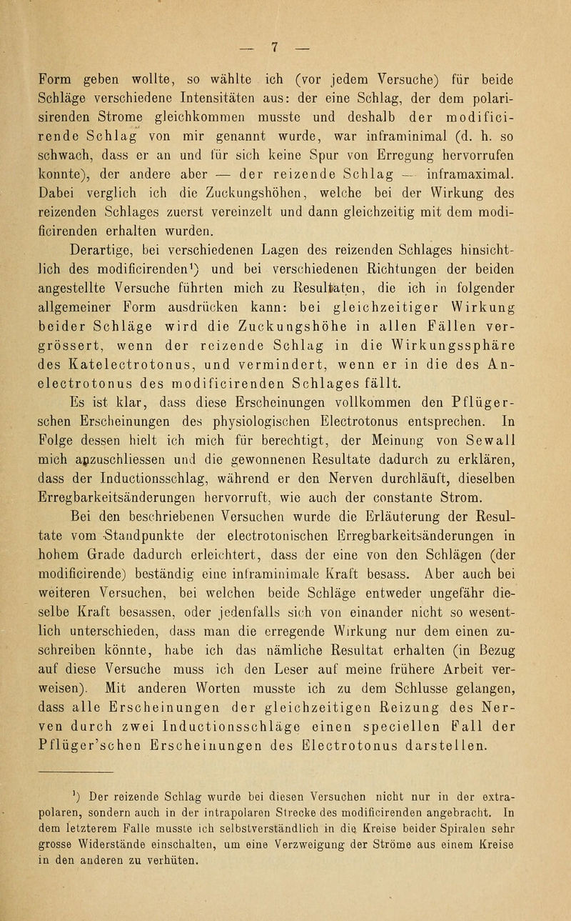 Form geben wollte, so wählte ich (vor jedem Versuche) für beide Schläge verschiedene Intensitäten aus: der eine Schlag, der dem polari- sirenden Strome gleichkommen musste und deshalb der modifici- rende Schlag von mir genannt wurde, war inframinimal (d. h. so schwach, dass er an und für sich keine Spur von Erregung hervorrufen konnte), der andere aber — der reizende Schlag — inframaximal. Dabei verglich ich die Zuckungshöhen, welche bei der Wirkung des reizenden Schlages zuerst vereinzelt und dann gleichzeitig mit dem modi- ficirenden erhalten wurden. Derartige, bei verschiedenen Lagen des reizenden Schlages hinsicht- lich des modificirenden1) und bei verschiedenen Richtungen der beiden angestellte Versuche führten mich zu Resultaten, die ich in folgender allgemeiner Form ausdrücken kann: bei gleichzeitiger Wirkung beider Schläge wird die Zuckungshöhe in allen Fällen ver- grössert, wenn der reizende Schlag in die Wirkungssphäre des Katelectrotonus, und vermindert, wenn er in die des An- electrotonus des modificirenden Schlages fällt. Es ist klar, dass diese Erscheinungen vollkommen den Pflüg er- sehen Erscheinungen des physiologischen Electrotonus entsprechen. In Folge dessen hielt ich mich für berechtigt, der Meinung von Sewall mich anzuschliessen und die gewonnenen Resultate dadurch zu erklären, dass der Inductionsschlag, während er den Nerven durchläuft, dieselben Erregbarkeitsänderungen hervorruft, wie auch der constante Strom. Bei den beschriebenen Versuchen wurde die Erläuterung der Resul- tate vom Standpunkte der electrotonischen Erregbarkeitsänderungen in hohem Grade dadurch erleichtert, dass der eine von den Schlägen (der modificirende) beständig eine inframinimale Kraft besass. Aber auch bei weiteren Versuchen, bei welchen beide Schläge entweder ungefähr die- selbe Kraft besassen, oder jedenfalls sich von einander nicht so wesent- lich unterschieden, dass man die erregende Wirkung nur dem einen zu- schreiben könnte, habe ich das nämliche Resultat erhalten (in Bezug auf diese Versuche muss ich den Leser auf meine frühere Arbeit ver- weisen). Mit anderen Worten musste ich zu dem Schlüsse gelangen, dass alle Erscheinungen der gleichzeitigen Reizung des Ner- ven durch zwei Inductionsschläge einen speciellen Fall der Pflüger'schen Erscheinungen des Electrotonus darstellen. ') Der reizende Schlag wurde bei diesen Versuchen nicht nur in der extra- polaren, sondern auch in der intrapolaren Strecke des modificirenden angebracht. In dem letzterem Falle musste ich selbstverständlich in die Kreise beider Spiralen sehr grosse Widerstände einschalten, um eine Verzweigung der Ströme aus einem Kreise in den anderen zu verhüten.