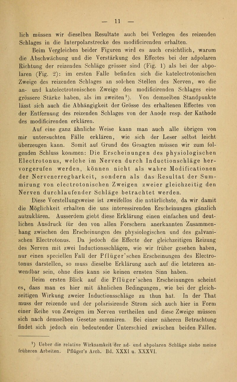 lieh müssen wir dieselben Resultate auch bei Verlegen des reizenden Schlages in die Interpolarstrecke des modificirenden erhalten. Beim Vergleichen beider Figuren wird es auch ersichtlich, warum die Abschwächung und die Verstärkung des Effectes bei der adpolaren Richtung der reizenden Schläge grösser sind (Fig. 1) als bei der abpo- laren (Fig. 2): im ersten Falle befinden sich die katelectrotonischen Zweige des reizenden Schlages an solchen Stellen des Nerven, wo die an- und katelectrotonischen Zweige des modificirenden Schlages eine grössere Stärke haben, als im zweiten1). Von demselben Standpunkte lässt sich auch die Abhängigkeit der Grösse des erhaltenen Effectes von der Entfernung des reizenden Schlages von der Anode resp. der Kathode des modificirenden erklären. Auf eine ganz ähnliche Weise kann man auch alle übrigen von mir untersuchten Fälle erklären, wie sich der Leser selbst leicht überzeugen kann. Somit auf Grund des Gesagten müssen wir zum fol- genden Schluss kommen: Die Erscheinungen des physiologischen Electrotonus, welche im Nerven durch Inductionschläge her- vorgerufen werden, können nicht als wahre Modificationen der Nervenerregbarkeit, sondern als das Resultat der Sum- mirung von electrotonischen Zweigen zweier gleichzeitig den Nerven durchlaufender Schläge betrachtet werden. Diese Vorstellungsweise ist zweifellos die natürlichste, da wir damit die Möglichkeit erhalten die uns interessirenden Erscheinungen gänzlich aufzuklären. Ausserdem giebt diese Erklärung einen einfachen und deut- lichen Ausdruck für den von allen Forschern anerkannten Zusammen- hang zwischen den Erscheinungen des physiologischen und des galvani- schen Electrotonus. Da jedoch die Effecte der gleichzeitigen Reizung des Nerven mit zwei Inductionsschlägen, wie wir früher gesehen haben, nur einen speciellen Fall der Pflüger'schen Erscheinungen des Electro- tonus darstellen, so rauss dieselbe Erklärung auch auf die letzteren an- wendbar sein, ohne dies kann sie keinen ernsten Sinn haben. Beim ersten Blick auf die Pflüger'schen Erscheinungen scheint es, dass man es hier mit ähnlichen Bedingungen, wie bei der gleich- zeitigen Wirkung zweier Inductionsschläge zu thun hat. In der That muss der reizende und der polarisirende Strom sich auch hier in Form einer Reihe von Zweigen im Nerven vertheilen und diese Zweige müssen sich nach demselben Gesetze summiren. Bei einer näheren Betrachtung findet sich jedoch ein bedeutender Unterschied zwischen beiden Fällen. 1) Ueher die relative Wirksamkeit der ad- imd abpolaren Schläge siehe meine früheren Arbeiten. Pflüger's Arch. Bd. XXXI u. XXXVI.