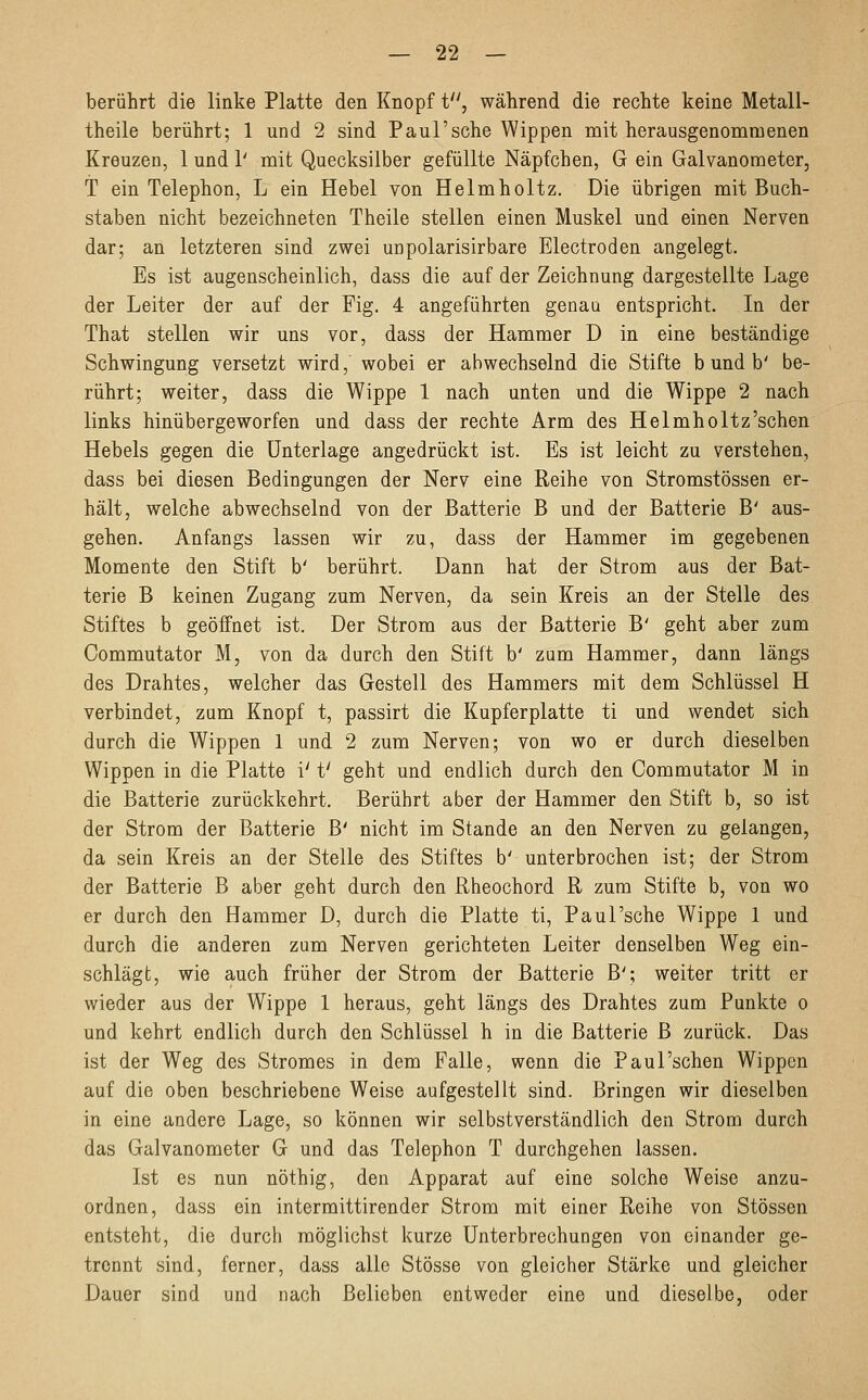 berührt die linke Platte den Knopf t, während die rechte keine Metall- theile berührt; 1 und 2 sind Paul'sehe Wippen mit herausgenommenen Kreuzen, 1 und 1' mit Quecksilber gefüllte Näpfchen, G ein Galvanometer, T ein Telephon, L ein Hebel von Helmholtz. Die übrigen mit Buch- staben nicht bezeichneten Theile stellen einen Muskel und einen Nerven dar; an letzteren sind zwei unpolarisirbare Electroden angelegt. Es ist augenscheinlich, dass die auf der Zeichnung dargestellte Lage der Leiter der auf der Fig. 4 angeführten genau entspricht. In der That stellen wir uns vor, dass der Hammer D in eine beständige Schwingung versetzt wird, wobei er abwechselnd die Stifte b und b' be- rührt; weiter, dass die Wippe 1 nach unten und die Wippe 2 nach links hinübergeworfen und dass der rechte Arm des Helmholtz'schen Hebels gegen die Unterlage angedrückt ist. Es ist leicht zu verstehen, dass bei diesen Bedingungen der Nerv eine Reihe von Stromstössen er- hält, welche abwechselnd von der Batterie B und der Batterie B' aus- gehen. Anfangs lassen wir zu, dass der Hammer im gegebenen Momente den Stift b' berührt. Dann hat der Strom aus der Bat- terie B keinen Zugang zum Nerven, da sein Kreis an der Stelle des Stiftes b geöffnet ist. Der Strom aus der Batterie B' geht aber zum Commutator M, von da durch den Stift b' zum Hammer, dann längs des Drahtes, welcher das Gestell des Hammers mit dem Schlüssel H verbindet, zum Knopf t, passirt die Kupferplatte ti und wendet sich durch die Wippen 1 und 2 zum Nerven; von wo er durch dieselben Wippen in die Platte i' t' geht und endlich durch den Commutator M in die Batterie zurückkehrt. Berührt aber der Hammer den Stift b, so ist der Strom der Batterie B' nicht im Stande an den Nerven zu gelangen, da sein Kreis an der Stelle des Stiftes b' unterbrochen ist; der Strom der Batterie B aber geht durch den Rheochord R zum Stifte b, von wo er durch den Hammer D, durch die Platte ti, Paul'sche Wippe 1 und durch die anderen zum Nerven gerichteten Leiter denselben Weg ein- schlägt, wie auch früher der Strom der Batterie B'; weiter tritt er wieder aus der Wippe 1 heraus, geht längs des Drahtes zum Punkte o und kehrt endlich durch den Schlüssel h in die Batterie B zurück. Das ist der Weg des Stromes in dem Falle, wenn die Paul'schen Wippen auf die oben beschriebene Weise aufgestellt sind. Bringen wir dieselben in eine andere Lage, so können wir selbstverständlich den Strom durch das Galvanometer G und das Telephon T durchgehen lassen. Ist es nun nöthig, den Apparat auf eine solche Weise anzu- ordnen, dass ein intermittirender Strom mit einer Reihe von Stössen entsteht, die durch möglichst kurze Unterbrechungen von einander ge- trennt sind, ferner, dass alle Stösse von gleicher Stärke und gleicher Dauer sind und nach Belieben entweder eine und dieselbe, oder