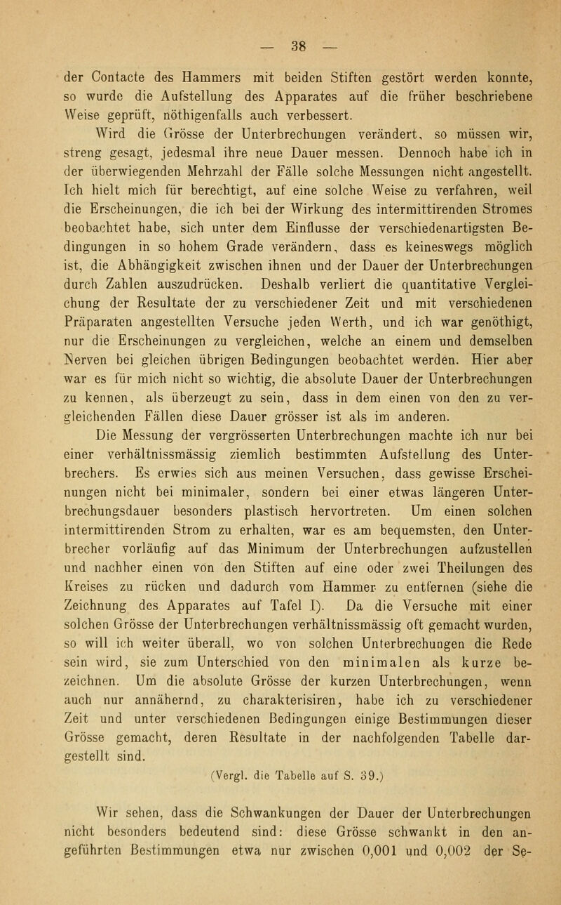 der Contacte des Hammers mit beiden Stiften gestört werden konnte, so wurde die Aufstellung des Apparates auf die früher beschriebene Weise geprüft, nötigenfalls auch verbessert. Wird die Grösse der Unterbrechungen verändert, so müssen wir, streng gesagt, jedesmal ihre neue Dauer messen. Dennoch habe ich in der überwiegenden Mehrzahl der Fälle solche Messungen nicht angestellt. Ich hielt mich für berechtigt, auf eine solche Weise zu verfahren, weil die Erscheinungen, die ich bei der Wirkung des intermittirenden Stromes beobachtet habe, sich unter dem Einflüsse der verschiedenartigsten Be- dingungen in so hohem Grade verändern, dass es keineswegs möglich ist, die Abhängigkeit zwischen ihnen und der Dauer der Unterbrechungen durch Zahlen auszudrücken. Deshalb verliert die quantitative Vergiei- chung der Resultate der zu verschiedener Zeit und mit verschiedenen Präparaten angestellten Versuche jeden Werth, und ich war genöthigt, nur die Erscheinungen zu vergleichen, welche an einem und demselben Nerven bei gleichen übrigen Bedingungen beobachtet werden. Hier aber war es für mich nicht so wichtig, die absolute Dauer der Unterbrechungen zu kennen, als überzeugt zu sein, dass in dem einen von den zu ver- gleichenden Fällen diese Dauer grösser ist als im anderen. Die Messung der vergrösserten Unterbrechungen machte ich nur bei einer verhältnissmässig ziemlich bestimmten Aufsteilung des Unter- brechers. Es erwies sich aus meinen Versuchen, dass gewisse Erschei- nungen nicht bei minimaler, sondern bei einer etwas längeren Unter- brechungsdauer besonders plastisch hervortreten. Um einen solchen intermittirenden Strom zu erhalten, war es am bequemsten, den Unter- brecher vorläufig auf das Minimum der Unterbrechungen aufzustellen und nachher einen von den Stiften auf eine oder zwei Theilungen des Kreises zu rücken und dadurch vom Hammer zu entfernen (siehe die Zeichnung des Apparates auf Tafel I). Da die Versuche mit einer solchen Grösse der Unterbrechungen verhältnissmässig oft gemacht wurden, so will ich weiter überall, wo von solchen Unterbrechungen die Rede sein wird, sie zum Unterschied von den minimalen als kurze be- zeichnen. Um die absolute Grösse der kurzen Unterbrechungen, wenn auch nur annähernd, zu charakterisiren, habe ich zu verschiedener Zeit und unter verschiedenen Bedingungen einige Bestimmungen dieser Grösse gemacht, deren Resultate in der nachfolgenden Tabelle dar- gestellt sind. (Vergl. die Tabelle auf S. 39.) Wir sehen, dass die Schwankungen der Dauer der Unterbrechungen nicht besonders bedeutend sind: diese Grösse schwankt in den an- geführten Bestimmungen etwa nur zwischen 0,001 und. 0,002 der Se-