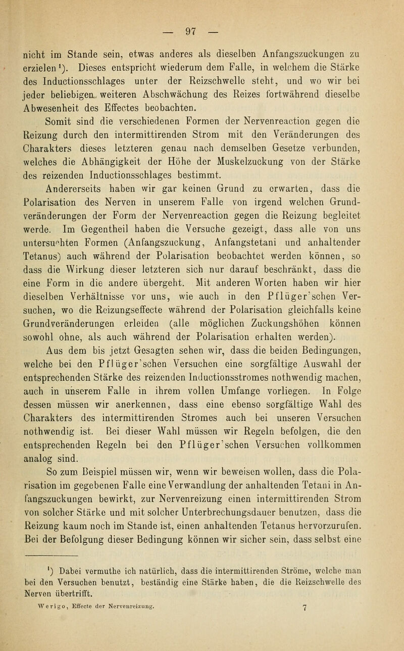 nicht im Stande sein, etwas anderes als dieselben Anfangszuckungen zu erzielen1). Dieses entspricht wiederum dem Falle, in welchem die Stärke des Inductionsschlages unter der Reizschwelle steht, und wo wir bei jeder beliebigen, weiteren Abschwächung des Reizes fortwährend dieselbe Abwesenheit des Effectes beobachten. Somit sind die verschiedenen Formen der Nervenreaction gegen die Reizung durch den intermittirenden Strom mit den Veränderungen des Charakters dieses letzteren genau nach demselben Gesetze verbunden, welches die Abhängigkeit der Höhe der Muskelzuckung von der Stärke des reizenden Inductionsschlages bestimmt. Andererseits haben wir gar keinen Gruud zu erwarten, dass die Polarisation des Nerven in unserem Falle von irgend welchen Grund- veränderungen der Form der Nervenreaction gegen die Reizung begleitet werde. Im Gegentheil haben die Versuche gezeigt, dass alle von uns untersuchten Formen (Anfangszuckung, Anfangstetani und anhaltender Tetanus) auch während der Polarisation beobachtet werden können, so dass die Wirkung dieser letzteren sich nur darauf beschränkt, dass die eine Form in die andere übergeht. Mit anderen Worten haben wir hier dieselben Verhältnisse vor uns, wie auch in den Pflüger'schen Ver- suchen, wo die Reizungseffecte während der Polarisation gleichfalls keine Grundveränderungen erleiden (alle möglichen Zuckungshöhen können sowohl ohne, als auch während der Polarisation erhalten werden). Aus dem bis jetzt Gesagten sehen wir, dass die beiden Bedingungen, welche bei den Pflüger'schen Versuchen eine sorgfältige Auswahl der entsprechenden Stärke des reizenden Inductionsstromes nothwendig machen, auch in unserem Falle in ihrem vollen Umfange vorliegen. In Folge dessen müssen wir anerkennen, dass eine ebenso sorgfältige Wahl des Charakters des intermittirenden Stromes auch bei unseren Versuchen nothwendig ist. Bei dieser Wahl müssen wir Regeln befolgen, die den entsprechenden Regeln bei den Pflüger'schen Versuchen vollkommen analog sind. So zum Beispiel müssen wir, wenn wir beweisen wollen, dass die Pola- risation im gegebenen Falle eine Verwandlung der anhaltenden Tetani in An- fangszuckungen bewirkt, zur Nervenreizung einen intermittirenden Strom von solcher Stärke und mit solcher Unterbrechungsdauer benutzen, dass die Reizung kaum noch im Stande ist, einen anhaltenden Tetanus hervorzurufen. Bei der Befolgung dieser Bedingung können wir sicher sein, dass selbst eine ') Dabei vermuthe ich natürlich, dass die intermittirenden Ströme, welche man bei den Versuchen benutzt, beständig eine Stärke haben, die die Reizschwelle des Nerven übertrifft. Werigo, Effecte der Nervenreizung. 7