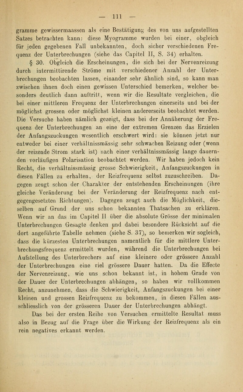 gramme gewissermaassen als eine Bestätigung des von uns aufgestellten Satzes betrachten kann: diese Myogramme wurden bei einer, obgleich für jeden gegebenen Fall unbekannten, doch sicher verschiedenen Fre- quenz der Unterbrechungen (siehe das Capitel II, S. 34) erhalten. § 30. Obgleich die Erscheinungen, die sich bei der Nervenreizung durch intermittirende Ströme mit verschiedener Anzahl der Unter- brechungen beobachten lassen, einander sehr ähnlich sind, so kann man zwischen ihnen doch einen gewissen Unterschied bemerken, welcher be- sonders deutlich dann auftritt, wenn wir die Resultate vergleichen, die bei einer mittleren Frequenz der Unterbrechungen einerseits und bei der möglichst grossen oder möglichst kleinen andererseits beobachtet werden. Die Versuche haben nämlich gezeigt, dass bei der Annäherung der Fre- quenz der Unterbrechungen an eine der extremen Grenzen das Erzielen der Anfangszuckungen wesentlich erschwert wird: sie können jetzt nur entweder bei einer verhältnissmässig sehr schwachen Reizung oder (wenn der reizende Strom stark ist) nach einer verhältnissmässig lange dauern- den vorläufigen Polarisation beobachtet werden. Wir haben jedoch kein Recht, die verhältnissmässig grosse Schwierigkeit, Anfangszuckungen in diesen Fällen zu erhalten, der Reizfrequenz selbst zuzuschreiben. Da- gegen zeugt schon der Charakter der entstehenden Erscheinungen (ihre gleiche Veränderung bei der Veränderung der Reizfrequenz nach ent- gegengesetzten Richtungen). Dagegen zeugt auch die Möglichkeit, die- selben auf Grund der uns schon bekannten Thatsachen zu erklären. Wenn wir an das im Capitel II über die absolute Grösse der minimalen Unterbrechungen Gesagte denken und dabei besondere Rücksicht auf die dort angeführte Tabelle nehmen (siehe S. 37), so bemerken wir sogleich, dass die kürzesten Unterbrechungen namentlich für die mittlere Unter- brechungsfrequenz ermittelt wurden, während die Unterbrechungen bei Aufstellung des Unterbrechers auf eine kleinere oder grössere Anzahl der Unterbrechungen eine viel grössere Dauer hatten. Da die Effecte der Nervenreizung, wie uns schon bekannt ist, in hohem Grade von der Dauer der Unterbrechungen abhängen, so haben wir vollkommen Recht, anzunehmen, dass die Schwierigkeit, Anfangszuckungen bei einer kleinen und grossen Reizfrequenz zu bekommen, in diesen Fällen aus- schliesslich von der grösseren Dauer der Unterbrechungen abhängt. Das bei der ersten Reihe von Versuchen ermittelte Resultat muss also in Bezug auf die Frage über die Wirkung der Reizfrequenz als ein rein negatives erkannt werden.