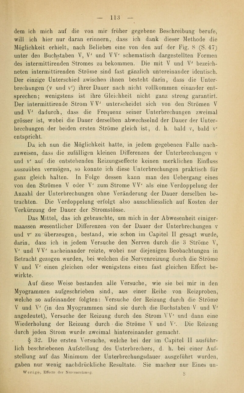 dem ich mich auf die von mir früher gegebene Beschreibung berufe, will ich hier nur daran erinnern, dass ich dank dieser Methode die Möglichkeit erhielt, nach Belieben eine von den auf der Fig. 8 (S. 47) unter den Buchstaben V, V und VV' schematisch dargestellten Formen des intermittirenden Stromes zu bekommen. Die mit V und V bezeich- neten intermittirenden Ströme sind fast gänzlich untereinander identisch. Der einzige Unterschied zwischen ihnen besteht darin, dass die Unter- brechungen (v und v') ihrer Dauer nach nicht vollkommen einander ent- sprechen; wenigstens ist ihre Gleichheit nicht ganz streng garantirt. Der intermittirende Strom V V unterscheidet sich von den Strömen V und V dadurch, dass die Frequenz seiner Unterbrechungen zweimal grösser ist, wobei die Dauer derselben abwechselnd der Dauer der Unter- brechungen der beiden ersten Ströme gleich ist, d. h. bald v, bald v' entspricht. Da ich nun die Möglichkeit hatte, in jedem gegebenen Falle nach- zuweisen, dass die zufälligen kleinen Differenzen der Unterbrechungen v und v' auf die entstehenden Reizungseffecte keinen merklichen Einfluss auszuüben vermögen, so konnte ich diese Unterbrechungen praktisch für ganz gleich halten. In Folge dessen kann man den Uebergang eines von den Strömen V oder V' zum Strome VV' als eine Verdoppelung der Anzahl der Unterbrechungen ohne Veränderung der Dauer derselben be- trachten. Die Verdoppelung erfolgt also ausschliesslich auf Kosten der Verkürzung der Dauer der Stromstösse. Das Mittel, das ich gebrauchte, um mich in der Abwesenheit einiger- maassen wesentlicher Differenzen von der Dauer der Unterbrechungen v und v' zu überzeugen, bestand, wie schon im Capitel II gesagt wurde, darin, dass ich in jedem Versuche den Nerven durch die 3 Ströme V, V' und VV nacheinander reizte, wobei nur diejenigen Beobachtungen in Betracht gezogen wurden, bei welchen die Nervenreizung durch die Ströme V und V; einen gleichen oder wenigstens einen fast gleichen Effect be- wirkte. Auf diese Weise bestanden alle Versuche, wie sie bei mir in den Myogrammen aufgeschrieben sind, aus einer Reihe von Reizproben, welche so aufeinander folgten: Versuche der Reizung durch die Ströme V und V' (in den Myogrammen sind sie durch die Buchstaben V und V' angedeutet), Versuche der Reizung durch den Strom VV' und dann eine Wiederholung der Reizung durch die Ströme V und V'. Die Reizung durch jeden Strom wurde zweimal hintereinander gemacht. § 32. Die ersten Versuche, welche bei der im Capitel II ausführ- lich beschriebenen Aufstellung des Unterbrechers, d. h. bei einer Auf- stellung auf das Minimum der Unterbrechungsdauer, ausgeführt wurden, gaben nur wenig nachdrückliche Resultate. Sie machen nur Eines un- Werigo, Effecte der Nervenreizung. c