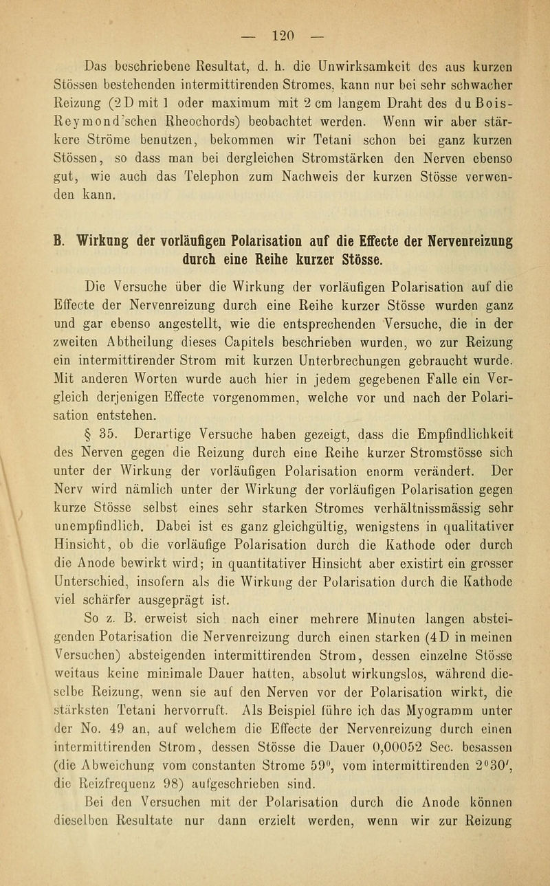 Das beschriebene Resultat, d. h. die Unwirksamkeit des aus kurzen Stössen bestehenden intermittirenden Stromes, kann nur bei sehr schwacher Reizung (2D mit 1 oder maximum mit 2 cm langem Draht des duBois- Reymond'sehen Rheochords) beobachtet werden. Wenn wir aber stär- kere Ströme benutzen, bekommen wir Tetani schon bei ganz kurzen Stössen, so dass man bei dergleichen Stromstärken den Nerven ebenso gut, wie auch das Telephon zum Nachweis der kurzen Stösse verwen- den kann. B. Wirkung der vorläufigen Polarisation auf die Effecte der Nervenreizung durch eine Reihe kurzer Stösse. Die Versuche über die Wirkung der vorläufigen Polarisation auf die Effecte der Nervenreizung durch eine Reihe kurzer Stösse wurden ganz und gar ebenso angestellt, wie die entsprechenden Versuche, die in der zweiten Abtheilung dieses Oapitels beschrieben wurden, wo zur Reizung ein intermittirender Strom mit kurzen Unterbrechungen gebraucht wurde. Mit anderen Worten wurde auch hier in jedem gegebenen Falle ein Ver- gleich derjenigen Effecte vorgenommen, welche vor und nach der Polari- sation entstehen. § 35. Derartige Versuche haben gezeigt, dass die Empfindlichkeit des Nerven gegen die Reizung durch eine Reihe kurzer Stromstösse sich unter der Wirkung der vorläufigen Polarisation enorm verändert. Der Nerv wird nämlich unter der Wirkung der vorläufigen Polarisation gegen kurze Stösse selbst eines sehr starken Stromes verhältnissmässig sehr unempfindlich. Dabei ist es ganz gleichgültig, wenigstens in qualitativer Hinsicht, ob die vorläufige Polarisation durch die Kathode oder durch die Anode bewirkt wird; in quantitativer Hinsicht aber existirt ein grosser Unterschied, insofern als die Wirkung der Polarisation durch die Kathode viel schärfer ausgeprägt ist. So z. B. erweist sich nach einer mehrere Minuten langen abstei- genden Potarisation die Nervenreizung durch einen starken (4D in meinen Versuchen) absteigenden intermittirenden Strom, dessen einzelne Stösse weitaus keine minimale Dauer hatten, absolut wirkungslos, während die- selbe Reizung, wenn sie auf den Nerven vor der Polarisation wirkt, die stärksten Tetani hervorruft. Als Beispiel führe ich das Myogramm unter der No. 49 an, auf welchem die Effecte der Nervenreizung durch einen intermittirenden Strom, dessen Stösse die Dauer 0,00052 See. besassen (die Abweichung vom constanten Strome 59°, vom intermittirenden 2°30;, die Reizfrequenz 98) aufgeschrieben sind. Bei den Versuchen mit der Polarisation durch die Anode können dieselben Resultate nur dann erzielt werden, wenn wir zur Reizung