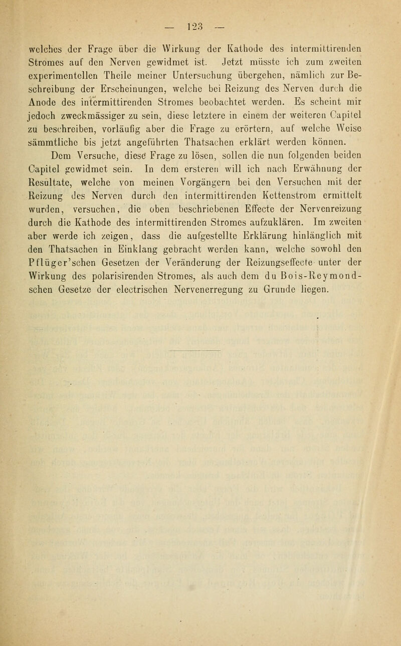 welches der Frage über die Wirkung der Kathode des intermittirenden Stromes auf den Nerven gewidmet ist. Jetzt müsste ich zum zweiten experimentellen Theile meiner Untersuchung übergehen, nämlich zur Be- schreibung der Erscheinungen, welche bei Reizung des Nerven durch die Anode des intermittirenden Stromes beobachtet werden. Es scheint mir jedoch zweckmässiger zu sein, diese letztere in einem der weiteren Capilel zu beschreiben, vorläufig aber die Frage zu erörtern, auf welche Weise sämmtliche bis jetzt angeführten Thatsachen erklärt werden können. Dem Versuche, diese* Frage zu lösen, sollen die nun folgenden beiden Capitel gewidmet sein. In dem erstcren will ich nach Erwähnung der Resultate, welche von meinen Vorgängern bei den Versuchen mit der Reizung des Nerven durch den intermittirenden Kettenstrom ermittelt wurden, versuchen, die oben beschriebenen Effecte der Nervenreizung durch die Kathode des intermittirenden Stromes aufzuklären. Im zweiten aber werde ich zeigen, dass die aufgestellte Erklärung hinlänglich mit den Thatsachen in Einklang gebracht werden kann, welche sowohl den Pflüger'schen Gesetzen der Veränderung der Reizungseffecte unter der Wirkung des polarisirenden Stromes, als auch dem du Bois-Reymond- schen Gesetze der electrischcn Nervenerregung zu Grunde liegen.