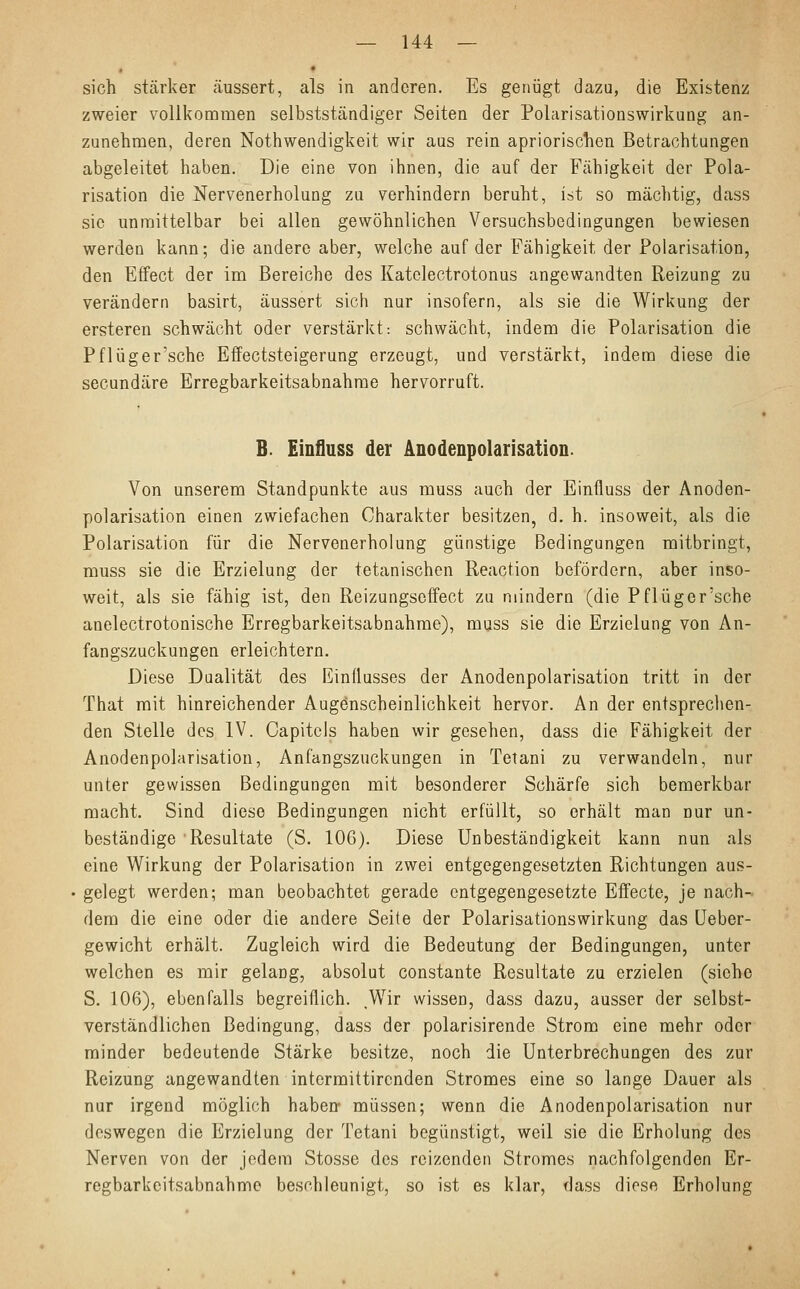 sich stärker äussert, als in anderen. Es genügt dazu, die Existenz zweier vollkommen selbstständiger Seiten der Polarisationswirkung an- zunehmen, deren Notwendigkeit wir aus rein apriorischen Betrachtungen abgeleitet haben. Die eine von ihnen, die auf der Fähigkeit der Pola- risation die Nervenerholung zu verhindern beruht, ist so mächtig, dass sie unmittelbar bei allen gewöhnlichen Versuchsbedingungen bewiesen werden kann; die andere aber, welche auf der Fähigkeit, der Polarisation, den Effect der im Bereiche des Katelectrotonus angewandten Reizung zu verändern basirt, äussert sich nur insofern, als sie die Wirkung der ersteren schwächt oder verstärkt: schwächt, indem die Polarisation die Pflüger'sche Effectsteigerung erzeugt, und verstärkt, indem diese die seeundäre Erregbarkeitsabnahme hervorruft. B. Einfluss der Anodenpolarisation. Von unserem Standpunkte aus muss auch der Einfluss der Anoden- polarisation einen zwiefachen Charakter besitzen, d. h. insoweit, als die Polarisation für die Nervenerholung günstige Bedingungen mitbringt, muss sie die Erzielung der tetanischen Reaction befördern, aber inso- weit, als sie fähig ist, den Reizungscffect zu mindern (die Pflüger'sche anelectrotonische Erregbarkeitsabnahme), muss sie die Erzielung von An- fangszuckungen erleichtern. Diese Dualität des Einflusses der Anodenpolarisation tritt in der That mit hinreichender Augenscheinlichkeit hervor. An der entsprechen- den Stelle des IV. Capitels haben wir gesehen, dass die Fähigkeit der Anodenpolarisation, Anfangszuckungen in Tetani zu verwandeln, nur unter gewissen Bedingungen mit besonderer Schärfe sich bemerkbar macht. Sind diese Bedingungen nicht erfüllt, so erhält man nur un- beständige Resultate (S. 106). Diese Unbeständigkeit kann nun als eine Wirkung der Polarisation in zwei entgegengesetzten Richtungen aus- gelegt werden; man beobachtet gerade entgegengesetzte Effecte, je nach- dem die eine oder die andere Seite der Polarisationswirkung das Ueber- gewicht erhält. Zugleich wird die Bedeutung der Bedingungen, unter welchen es mir gelang, absolut constante Resultate zu erzielen (siehe S. 106), ebenfalls begreiflich. Wir wissen, dass dazu, ausser der selbst- verständlichen Bedingung, dass der polarisirende Strom eine mehr oder minder bedeutende Stärke besitze, noch die Unterbrechungen des zur Reizung angewandten intermittirenden Stromes eine so lange Dauer als nur irgend möglich haben müssen; wenn die Anodenpolarisation nur deswegen die Erzielung der Tetani begünstigt, weil sie die Erholung des Nerven von der jedem Stosse des reizenden Stromes nachfolgenden Er- regbarkeitsabnahme beschleunigt, so ist es klar, dass diese Erholung