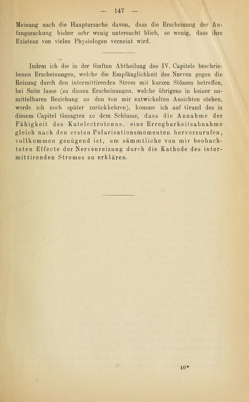 Meinung nach die Hauptursache davon, dass die Erscheinung der An- fangszuckung bisher sehr wenig untersucht blieb, so wenig, dass ihre Existenz von vielen Physiologen verneint wird. Indem ich die in der fünften Abtheilung des IV. Capitels beschrie- benen Erscheinungen, welche die Empfänglichkeit des Nerven gegen die Reizung durch den intermittirenden Strom mit kurzen Stössen betreffen, bei Seite lasse (zu diesen Erscheinungen, welche übrigens in keiner un- mittelbaren Beziehung zu den von mir entwickelten Ansichten stehen, werde ich noch später zurückkehren), komme ich auf Grund des in diesem Capitel Gesagten zu dem Schlüsse, dass die Annahme der Fähigkeit des Katelectrotonus, eine Erregbarkeitsabnahme gleich nach den ersten Polarisationsmomenten hervorzurufen, vollkommen genügend ist, um sämmtliche von mir beobach- teten Effecte der Nervenreiz.ung durch die Kathode des inter- mittirenden Stromes zu erklären. 10'