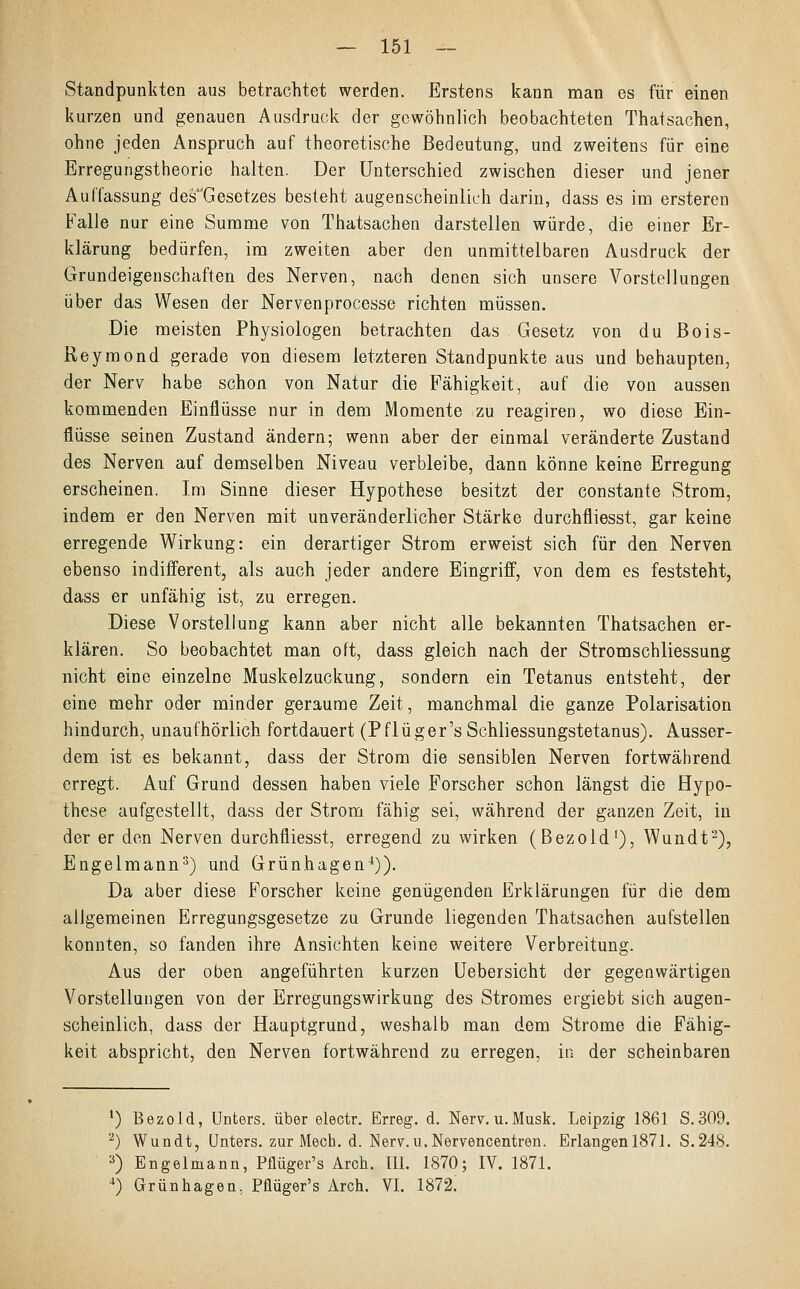 Standpunkten aus betrachtet werden. Erstens kann man es für einen kurzen und genauen Ausdruck der gewöhnlich beobachteten Thatsachen, ohne jeden Anspruch auf theoretische Bedeutung, und zweitens für eine Erregungstheorie halten. Der Unterschied zwischen dieser und jener Auffassung des'Gesetzes besieht augenscheinlich darin, dass es im ersteren Falle nur eine Summe von Thatsachen darstellen würde, die einer Er- klärung bedürfen, im zweiten aber den unmittelbaren Ausdruck der Grundeigenschaften des Nerven, nach denen sich unsere Vorstellungen über das Wesen der Nervenprocesse richten müssen. Die meisten Physiologen betrachten das Gesetz von du ßois- Reymond gerade von diesem letzteren Standpunkte aus und behaupten, der Nerv habe schon von Natur die Fähigkeit, auf die von aussen kommenden Einflüsse nur in dem Momente zu reagiren, wo diese Ein- flüsse seinen Zustand ändern; wenn aber der einmal veränderte Zustand des Nerven auf demselben Niveau verbleibe, dann könne keine Erregung erscheinen. Im Sinne dieser Hypothese besitzt der constante Strom, indem er den Nerven mit unveränderlicher Stärke durchfliesst, gar keine erregende Wirkung: ein derartiger Strom erweist sich für den Nerven ebenso indifferent, als auch jeder andere Eingriff, von dem es feststeht, dass er unfähig ist, zu erregen. Diese Vorstellung kann aber nicht alle bekannten Thatsachen er- klären. So beobachtet man oft, dass gleich nach der Stromschliessung nicht eine einzelne Muskelzuckung, sondern ein Tetanus entsteht, der eine mehr oder minder geraume Zeit, manchmal die ganze Polarisation hindurch, unaufhörlich fortdauert (Pflüger's Schliessungstetanus). Ausser- dem ist es bekannt, dass der Strom die sensiblen Nerven fortwährend erregt. Auf Grund dessen haben viele Forscher schon längst die Hypo- these aufgestellt, dass der Strom fähig sei, während der ganzen Zeit, in der er den Nerven durchfliesst, erregend zu wirken (Bezold1), Wundt2), Engelmann3) und Grünhagen4)). Da aber diese Forscher keine genügenden Erklärungen für die dem allgemeinen Erregungsgesetze zu Grunde liegenden Thatsachen aufstellen konnten, so fanden ihre Ansichten keine weitere Verbreitung. Aus der oben angeführten kurzen Uebersicht der gegenwärtigen Vorstellungen von der Erregungswirkung des Stromes ergiebt sich augen- scheinlich, dass der Hauptgrund, weshalb man dem Strome die Fähig- keit abspricht, den Nerven fortwährend zu erregen, in der scheinbaren *) Bezold, Unters, über electr. Erreg, d. Nerv. u.Musk. Leipzig 1861 S.309. 2) Wundt, Unters, zur Mech. d. Nerv.u.Nervencentren. Erlangenl87l. S.248. 3) Engelmann, Pflüger's Aren. III. 1870; IV. 1871. 4) Grünhagen. Pflüger's Arch. VI. 1872.