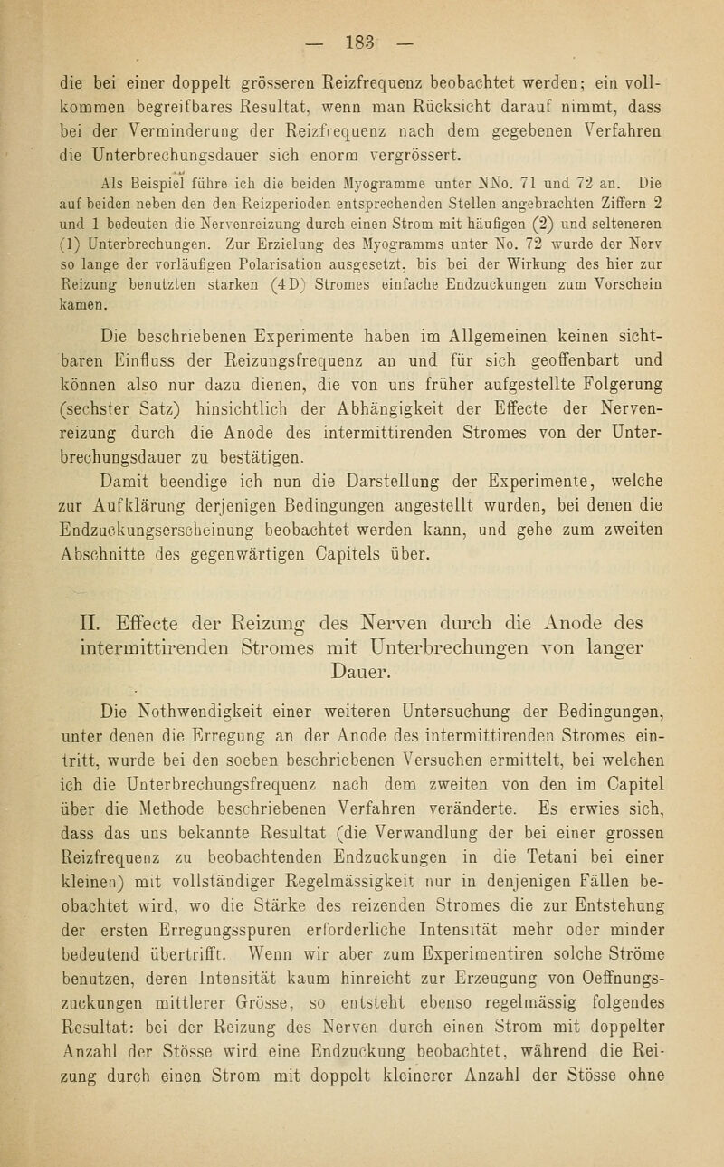 die bei einer doppelt grösseren Reizfrequenz beobachtet werden; ein voll- kommen begreifbares Resultat, wenn man Rücksicht darauf nimmt, dass bei der Verminderung der Reizfrequenz nach dem gegebenen Verfahren die Unterbrechungsdauer sich enorm vergrössert. Als Beispiel führe ich die beiden Myogramme unter NKo. 71 und 72 an. Die auf beiden neben den den Reizperioden entsprechenden Stellen angebrachten Ziffern 2 und 1 bedeuten die Nervenreizung durch einen Strom mit häufigen (2) und selteneren (1) Unterbrechungen. Zur Erzielung des Myogramms unter So. 72 wurde der Nerv so lange der vorläufigen Polarisation ausgesetzt, bis bei der Wirkung des hier zur Reizung benutzten starken (4D) Stromes einfache Endzuckungen zum Vorschein kamen. Die beschriebenen Experimente haben im Allgemeinen keinen sicht- baren Einfluss der Reizungsfrequenz an und für sich geoffenbart und können also nur dazu dienen, die von uns früher aufgestellte Folgerung (sechster Satz) hinsichtlich der Abhängigkeit der Effecte der Nerven- reizung durch die Anode des intermittirenden Stromes von der Unter- brechungsdauer zu bestätigen. Damit beendige ich nun die Darstellung der Experimente, welche zur Aufklärung derjenigen Bedingungen angestellt wurden, bei denen die Endzuckungserscheinung beobachtet werden kann, und gehe zum zweiten Abschnitte des gegenwärtigen Capitels über. IL Effecte der Reizung des Nerven durch die Anode des intermittirenden Stromes mit Unterbrechungen von langer Dauer. Die Nothwendigkeit einer weiteren Untersuchung der Bedingungen, unter denen die Erregung an der Anode des intermittirenden Stromes ein- tritt, wurde bei den soeben beschriebenen Versuchen ermittelt, bei welchen ich die Unterbrechungsfrequenz nach dem zweiten von den im Capitel über die Methode beschriebenen Verfahren veränderte. Es erwies sich, dass das uns bekannte Resultat (die Verwandlung der bei einer grossen Reizfrequenz zu beobachtenden Endzuckungen in die Tetani bei einer kleinen) mit vollständiger Regelmässigkeit nur in denjenigen Fällen be- obachtet wird, wo die Stärke des reizenden Stromes die zur Entstehung der ersten Erregungsspuren erforderliche Intensität mehr oder minder bedeutend übertrifft. Wenn wir aber zum Experimentiren solche Ströme benutzen, deren Intensität kaum hinreicht zur Erzeugung von Oeffnungs- zuckungen mittlerer Grösse, so entsteht ebenso regelmässig folgendes Resultat: bei der Reizung des Nerven durch einen Strom mit doppelter Anzahl der Stösse wird eine Endzuckung beobachtet, während die Rei- zung durch einen Strom mit doppelt kleinerer Anzahl der Stösse ohne